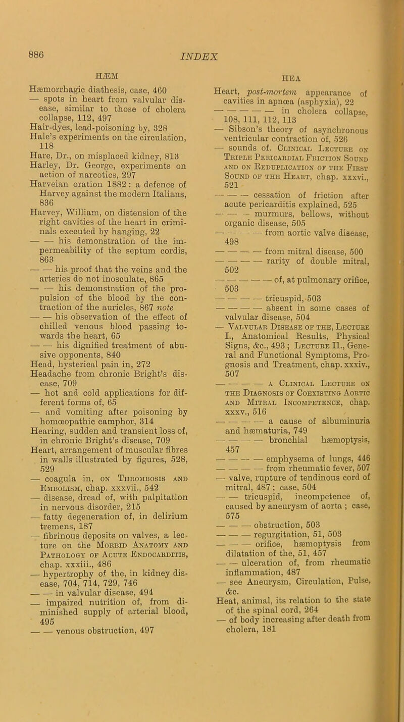 KMM Hcemorrhagic diathesis, case, 4G0 — spots in heart from valvular dis- ease, similar to those of cholera collapse, 112, 497 Hair-dyes, lead-poisoning by, 328 Hale’s experiments on the circulation, 118 Hare, Dr., on misplaced kidney, 813 Harley, Dr. George, experiments on action of narcotics, 297 Harveian oration 1882 : a defence of Harvey against the modern Italians, 836 Harvey, William, on distension of the right cavities of the heart in crimi- nals executed by hanging, 22 his demonstration of the im- permeability of the septum cordis, 863 his proof that the veins and the arteries do not inosculate,, 865 — — his demonstration of the pro- pulsion of the blood by the con- traction of the auricles, 867 note his observation of the effect of chilled venous blood passing to- wards the heart, 65 his dignified treatment of abu- sive opponents, 840 Head, hysterical pain in, 272 Headache from chronic Bright’s dis- ease, 709 — hot and cold applications for dif- ferent forms of, 65 — and vomiting after poisoning by homoeopathic camphor, 314 Hearing, sudden and transient loss of, in chronic Bright’s disease, 709 Heart, arrangement of muscular fibres in walls illustrated by figures, 528, 529 — coagula in, on Thkombosis and Embolism, chap, xxxvii., 542 — disease, dread of, with palpitation in nervous disorder, 215 — fatty degeneration of, in delirium tremens, 187 — fibrinous deposits on valves, a lec- ture on the Morbid Anatojist and Pathology of Acute Endocarditis, chap, xxxiii., 486 — hypertrophy of the, in kidney dis- ease, 704, 714, 729, 746 in valvular disease, 494 impaired nutrition of, from di- minished supply of arterial blood, 495 venous obstruction, 497 HEA Heart, post-mortem appearance of cavities in apnoea (asphyxia), 22 in cholera collapse, 108, 111, 112, 113 — Sibson’s theory of asynchronous ventricular contraction of, 526 — sounds of. Clinical Lecture ox Triple Pericardial Friction Sound AND ON EeDUPLICATION OF THE FiRST Sound of the Heart, chap, xxxvi., 521 cessation of friction after acute pericarditis explained, 525 — — - murmurs, bellows, without organic disease, 505 from aortic valve disease, 498 from mitral disease, 500 — rarity of double mitral, 502 of, at pulmonary orifice, 503 tricuspid,-503 — absent in some cases of valvular disease, 504 — Valvular Disease of the. Lecture I., Anatomical Eesults, Physical Signs, &c., 493 ; Lecture II., Gene- ral and Functional Symptoms, Pro- gnosis and Treatment, chap, xxxiv., 507 A Clinical Lecture ox THE Diagnosis of Coexisting Aortic AND Mitral Incompetence, chap. XXXV., 516 a cause of albuminuria and hsematuria, 749 bronchial hiemoptysis, 457 — — emphysema of lungs, 446 from rheumatic fever, 507 — valve, rupture of tendinous cord of mitral, 487 ; case, 504 tricuspid, incompetence of, caused by aneurysm of aorta ; case, 575 obstruction, 503 regurgitation, 51, 503 orifice, hiemoptysis from dilatation of the, 51, 457 ulceration of, from rheumatic inflammation, 487 — see Aneurysm, Circulation, Pulse, &c. Heat, animal, its relation to the state of the spinal cord, 264 — of body increasing after death from cholera, 181