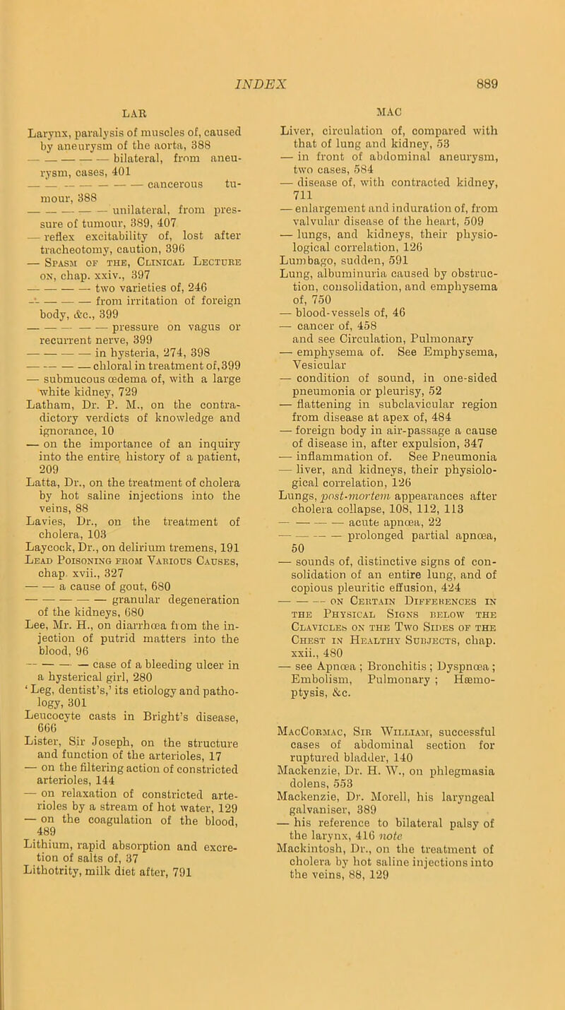 LAU Larynx, paralysis of muscles of, caused by aneurysm of the aorta, 388 bilateral, from aneu- rysm, cases, 401 — 1— cancerous tu- mour, 388 unilateral, from pres- sure of tumour, 389, 407 — reflex excitability of, lost after tracheotomy, caution, 396 — Spasm of thk. Clinical Lecture ON, chap, xxiv., 397 two varieties of, 246 -• from irritation of foreign body, &o., 399 — — pressure on vagus or recurrent nerve, 399 in hysteria, 274, 398 chloral in treatment of, 399 — submucous oedema of, with a large white kidney, 729 Latham, Dr. P. M., on the contra- dictory verdicts of knowledge and ignorance, 10 — on the importance of an inquiry into the entire history of a patient, 209 Latta, Dr., on the treatment of cholera by hot saline injections into the veins, 88 Lavies, Dr., on the treatment of cholera, 103 Laycock, Dr., on delirium tremens, 191 Lead Poisoning from Various Causes, chap, xvii., 327 a cause of gout, 680 granular degeneration of the kidneys, 680 Lee, Mr. H., on diarrhoea from the in- jection of putrid matters into the blood, 96 — case of a bleeding ulcer in a hysterical girl, 280 ‘ Leg, dentist’s,’ its etiology and patho- logy, 301 Leucocyte casts in Bright’s disease, 666 Lister, Sir Joseph, on the structure and function of the arterioles, 17 — on the filtering action of constricted arterioles, 144 — on relaxation of constricted arte- rioles by a stream of hot water, 129 — on the coagulation of the blood, 489 Lithium, rapid absorption and excre- tion of salts of, 37 Lithotrity, milk diet after, 791 MAC Liver, circulation of, compared with that of lung and kidney, 53 — in front of abdominal aneurysm, two cases, 584 — disease of, with contracted kidney, 711 — enlargement and induration of, from valvular disease of the heart, 509 — lungs, and kidneys, their physio- logical correlation, 126 Lumbago, sudden, 591 Lung, albuminuria caused by obstruc- tion, consolidation, and emphysema of, 750 — blood-vessels of, 46 — cancer of, 458 and see Circulation, Pulmonary — emphysema of. See Emphysema, Vesicular — condition of sound, in one-sided pneumonia or pleurisy, 52 — flattening in subclavicular region from disease at apex of, 484 — foreign body in air-passage a cause of disease in, after expulsion, 347 — inflammation of. See Pneumonia — liver, and kidneys, their physiolo- gical correlation, 126 Lungs, post-mortem appearances after cholera collapse, 108, 112, 113 acute apnoea, 22 — prolonged partial apnoea, 50 — sounds of, distinctive signs of con- solidation of an entire lung, and of copious pleuritic effusion, 424 ON Certain Differences in THE Physical Signs relow the Clavicles on the Two Sides of the Chest in Healthy Subjects, chap, xxii., 480 — see Apnoea ; Bronchitis ; Dyspnoea; Embolism, Pulmonary ; Hiemo- ptysis, &c. MacCormac, Sir William, successful cases of abdominal section for ruptured bladder, 140 Mackenzie, Dr. H. W., on phlegmasia dolens, 553 Mackenzie, Dr. Morell, his laryngeal galvaniser, 389 — his reference to bilateral palsy of the larynx, 416 note Mackintosh, Dr., on the treatment of cholera by hot saline injections into the veins, 88, 129
