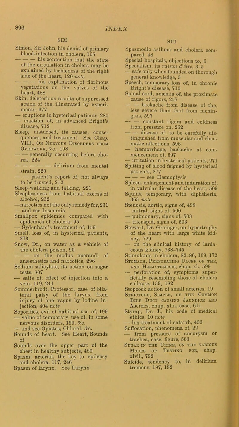 SIM Simon, Sir John, his denial of primary blood-infection in cholera, 105 his contention that the state of the circulation in cholera may be explained by feebleness of the right side of the heart, 120 7iote his explanation of fibrinous vegetations on the valves of the heart, 488 Skin, deleterious results of suppressed action of the, illustrated by experi- ments, 677 — eruptions in hysterical patients, 280 — inaction of, in advanced Bright’s disease, 712 Sleep, disturbed, its causes, conse- quences, and treatment See Chap. YIII., On Nervous Disorders from Overwork, &c., 198 generally occurring before cho- rea, 224 delirium from mental strain, 220 patient’s report of, not always to be trusted, 212 Sleep-walking and talking, 221 Sleeplessness from habitual excess of alcohol, 232 —narcotics not the only remedy for, 231 — and see Insomnia Smallpox epidemics compared with epidemics of cholera, 95 — Sydenham’s treatment of, 159 Smell, loss of, in hysterical patients, 273 Snow, Dr., on water as a vehicle of the cholera poison, 90 — — on the modus operandi of amesthetics and narcotics, 296 Sodium salicylate, its action on sugar tests, 807 — salts of, effect of injection into a vein, 119, 241 Sommerbrodt, Professor, case of bila- teral palsy of the larynx from injury of one vagus by iodine in- jection, 404 note Soporifics, evil of habitual use of, 199 — value of temporary use of, in some nervous disorders, 199, &c. — and see Opiates, Chloral, &c. Sounds of heart. See Heart, Sounds of Sounds over the upper part of the chest in healthy subjects, 480 Spasm, arterial, the key to epilepsy and cholera, 117, 246 Spasm of larynx. See Larynx SUI Spasmodic asthma and cholera com- pared, 48 Special hospitals, objections to, 6 Specialism, its raiscm d'&lrc, 3-5 — safe only when founded on thorough general knowledge, 3 Speech, temporary loss of, in chronic Bright’s disease, 710 Spinal cord, amemia of, the proximate cause of rigors, 257 — — backache from disease of the, less severe than that from menin- gitis, 597 — — constant rigors and coldness from pressure on, 262 disease of, to be carefully dis- tinguished from muscular and rheu- matic affections, 598 — hfemorrhage, backache at com- mencement of, 597 — irritation in hysterical patients, 271 Spitting of blood feigned by hysterical patients, 277 see Hffimoptysis Spleen, enlargement and induration of, in valvular disease of the heart, 509 Squint, temporary, with diphtheria, 363 note Stenosis, aortic, signs of, 498 — mitral, signs of, 500 — pulmonary, signs of, 503 — tricuspid, signs of, 503 Stewart, Dr. Grainger, on hypertrophy of the heart with large white kid- ney, 729 — on the clinical history of larda- ceous kidney, 738-745 Stimulants in cholera, 82-86, 169,172 Stomach, Perforating Ulcer of the, AND H-ematemesis, chap. xl., 599 — perforation of, symptoms super- ficially resembling those of cholera collapse, 139, 182 Stopcock action of small arteries, 19 Stricture, Simple, of the Common Bile Duct causing Jaundice and Ascites, chap, xlii., case, 611 Styrap, Dr. J., his code of medical ethics, 10 note — his treatment of catarrh, 433 Suffocation, phenomena of, 22 — from pressure of aneurysm or trachea, case, figure, 563 Sugar in the Urine, on the various Modes of Testing for, chap, xlvii., 792 Suicide, tendency to, in delirium tremens, 187, 192