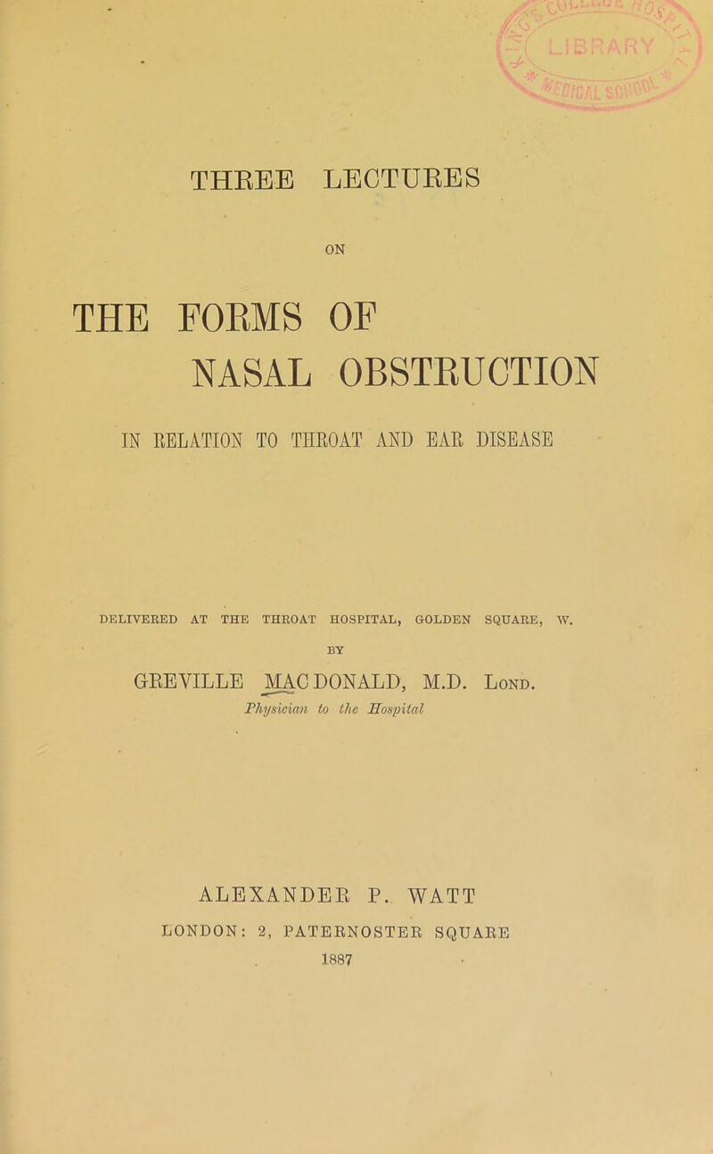 THEEE LECTURES ON THE FORMS OF NASAL OBSTRUCTION IN EELATION TO THROAT AND EAR DISEASE DELIVERED AT THE THROAT HOSPITAL, GOLDEN SQUARE, W. BY GREVILLE DONALD, M.D. Lond. Physician to the Hospital ALEXANDER P. WATT LONDON: 2, PATEENOSTER SQUARE 1887