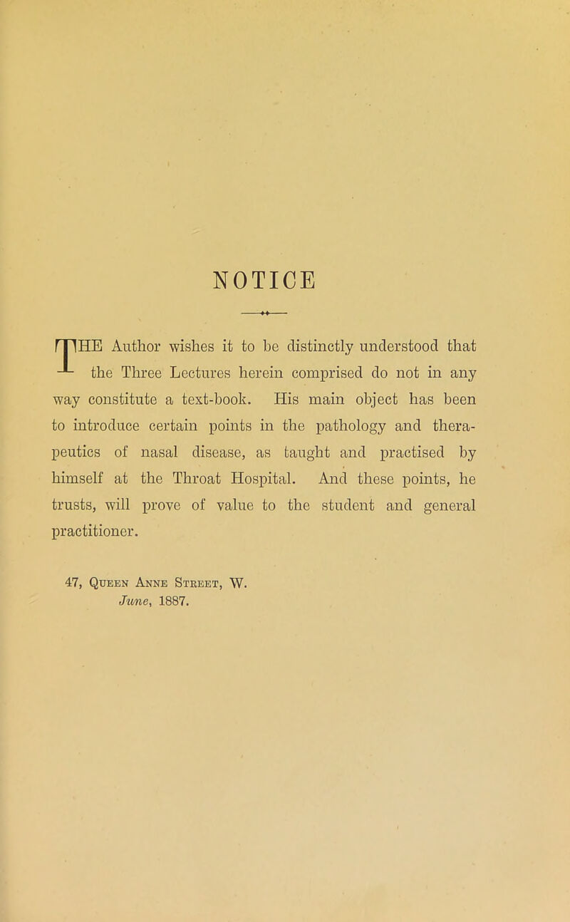 NOTICE HE Author wishes it to be distinctly understood that the Three Lectures herein comprised do not in any way constitute a text-book. His main object has been to introduce certain points in the pathology and thera- peutics of nasal disease, as taught and practised by himself at the Throat Hospital. And these points, he trusts, will prove of value to the student and general practitioner. 47, Queen Anne Street, W. Jime, 1887.