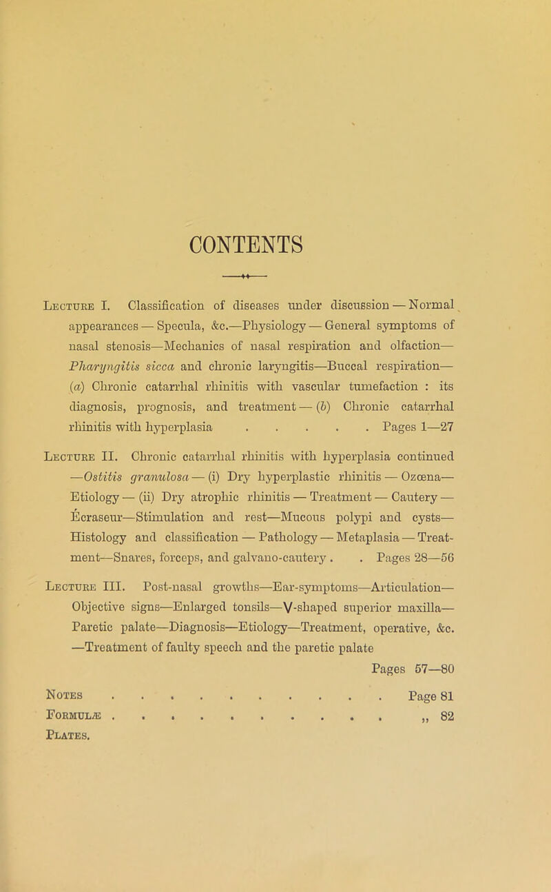 CONTENTS Lecture I. Classification of diseases under discussion — Normal appearances — Specula, &c.—Physiology — General symptoms of nasal stenosis—Mechanics of nasal respu’ation and olfaction— Pharyngitis sicca and chronic laryngitis—Buccal respiration— (u) Chronic catarrhal rhinitis with vascular tumefaction : its diagnosis, prognosis, and treatment — (6) Chronic catarrhal rhinitis with h5rperplasia Pages 1—27 Lecture II. Chronic catarrhal rhinitis with hyperplasia continued —Ostitis granulosa — (i) Dry hyperplastic rhinitis — Ozcena— Etiology — (ii) Dry atrophic rhinitis — Treatment — Cautery — Ecraseur—Stimulation and rest—Mucous polypi and cysts— Histology and classification — Pathology — Metaplasia — Treat- ment—Snares, forceps, and galvano-cauteiy . . Pages 28—56 Lecture III. Post-nasal growths—Ear-symptoms—Articulation— Objective signs—Enlarged tonsils—V-shaped superior maxilla— Paretic palate—Diagnosis—Etiology—Treatment, operative, &c. —Treatment of faulty speech and the paretic palate Pages 57—80 Page 81 82 Notes Formula Plates. 99