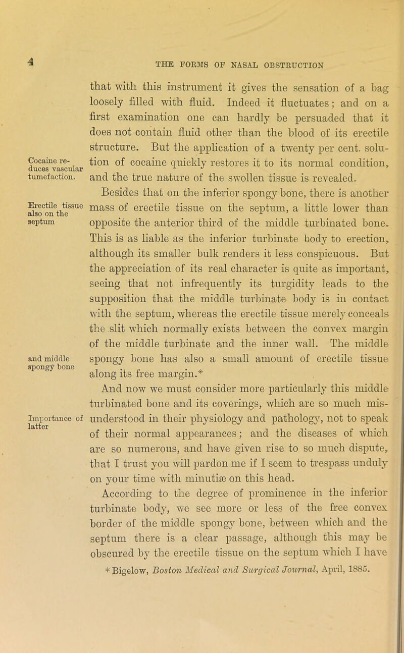 Cocaine re- duces vascular tumefaction. Erectile tissue also on the septum and middle spongy bone Importance of latter that with this instrument it gives the sensation of a bag loosely filled with fluid. Indeed it fluctuates; and on a first exammation one can hardly be persuaded that it does not contain fluid other than the blood of its erectile structure. But the application of a twenty per cent, solu- tion of cocaine quickly restores it to its normal condition, and the true nature of the swollen tissue is revealed. Besides that on the inferior spongy bone, there is another mass of erectile tissue on the septum, a little lower than opposite the anterior third of the middle turbinated bone. This is as liable as the inferior turbinate body to erection, although its smaller bulk renders it less conspicuous. But the appreciation of its real character is quite as important, seeing that not infrequently its turgidity leads to the supposition that the middle turbinate body is m contact with the septum, whereas the erectile tissue merel} conceals the slit which normally exists betAveen the convex margin of the middle turbinate and the inner wall. The middle spongy bone has also a small amount of erectile tissue along its free margin.* And now we must consider more particularly this middle turbinated bone and its coverings, which are so much mis- understood in their physiology and pathology, not to speak of then’ normal appearances; and the diseases of which are so numerous, and have given rise to so much dispute, that I trust you Avill pardon me if I seem to trespass unduly on your time with minutiae on this head. According to the degree of prominence in the inferior turbinate body, Ave see more or less of the free convex border of the middle spongy bone, betAveen which and the septum there is a clear passage, although this may bo obscured by the erectile tissue on the septum Avhich I have * Bigelow, Boston Medical and Surgical Journal, April, 1885.