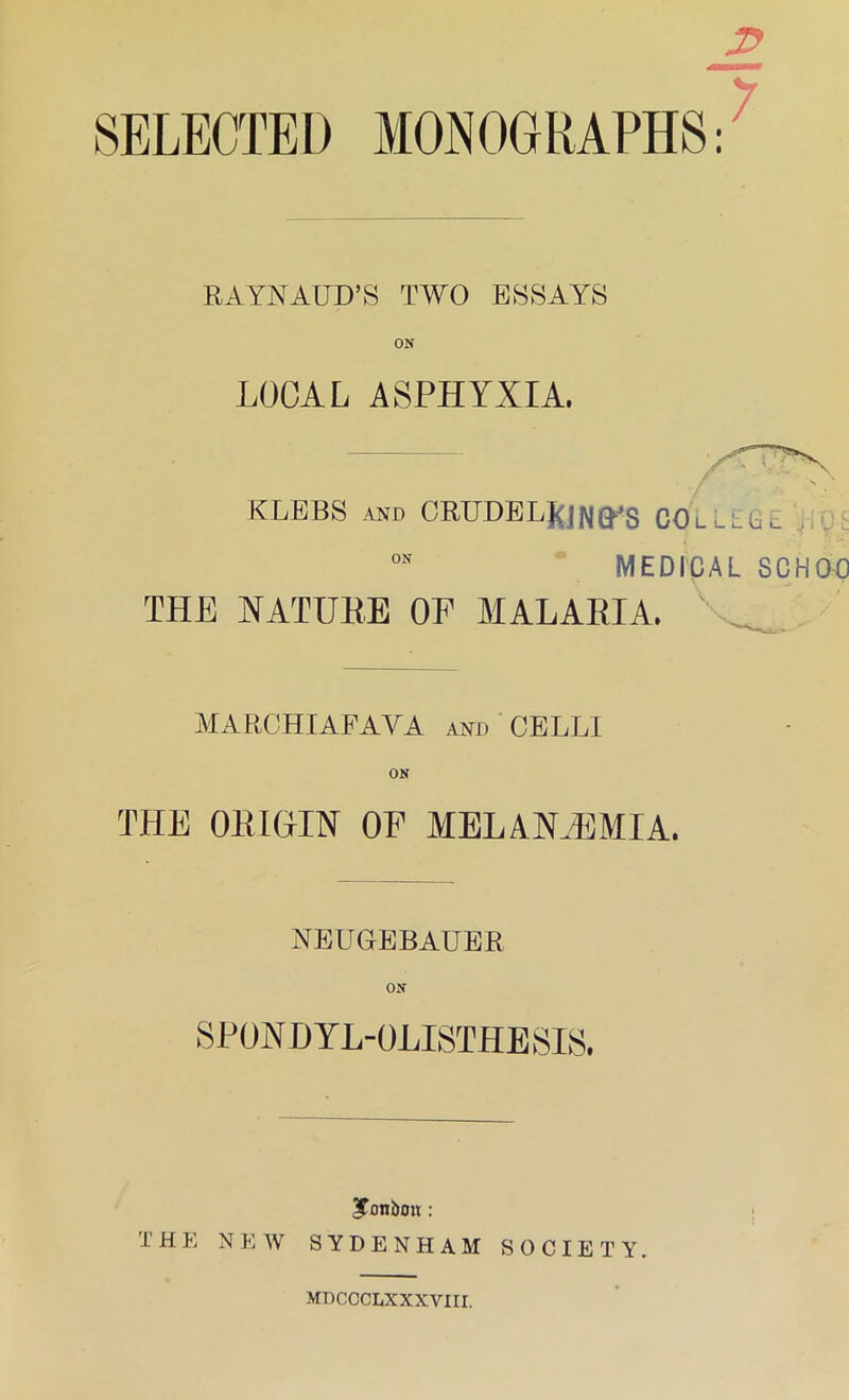 RAYNAUD’S TWO ESSAYS ON LOCAL ASPHYXIA. KLEBS and CRUDEL£jN^s COLLEGE 0N MEDICAL SCHO-O THE NATURE OF MALARIA. MARCHIAFAYA and CELL! ON THE ORIGIN OE MEL ANAEMIA. NEUGEBAUER ON SPONDY L-OLISTHE SIS. ^Tonbou : I' HE NEW SYDENHAM SOCIETY. MDCCCLXXXVIII. rn