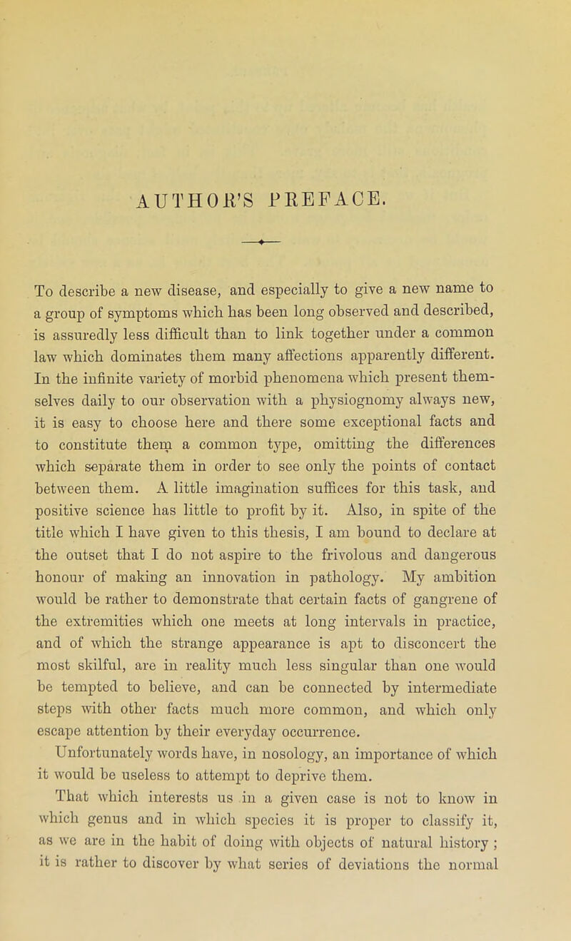 AUTHORS PREFACE. To describe a new disease, and especially to give a new name to a group of symptoms which has been long observed and described, is assuredly less difficult than to link together under a common law which dominates them many affections apparently different. In the infinite variety of morbid phenomena which present them- selves daily to our observation with a physiognomy always new, it is easy to choose here and there some exceptional facts and to constitute them a common type, omitting the differences which separate them in order to see only the points of contact between them. A little imagination suffices for this task, and positive science has little to profit by it. Also, in spite of the title which I have given to this thesis, I am bound to declare at the outset that I do not aspire to the frivolous and dangerous honour of making an innovation in pathology. My ambition would be rather to demonstrate that certain facts of gangrene of the extremities which one meets at long intervals in practice, and of which the strange appearance is apt to disconcert the most skilful, are in reality much less singular than one would be tempted to believe, and can be connected by intermediate steps with other facts much more common, and which only escape attention by their everyday occurrence. Unfortunately words have, in nosology, an importance of which it would be useless to attempt to deprive them. That which interests us in a given case is not to know in which genus and in which species it is proper to classify it, as we are in the habit of doing with objects of natural history ; it is rather to discover by what series of deviations the normal