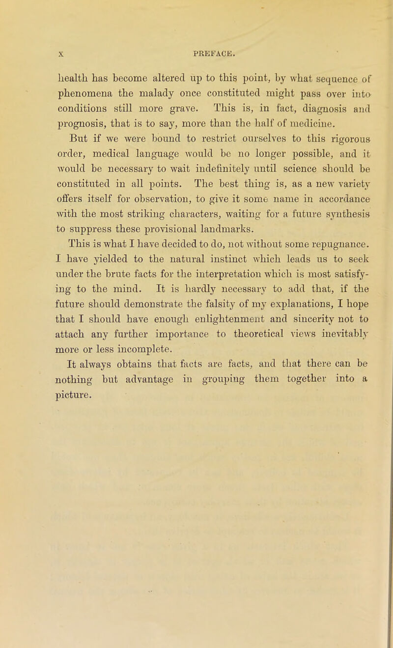 X PREFACE. health has become altered up to this point, by what sequence of phenomena the malady once constituted might pass over into- conditions still more grave. This is, in fact, diagnosis and prognosis, that is to say, more than the half of medicine. But if we were bound to restrict ourselves to this rigorous order, medical language would be no longer possible, and it would be necessary to wait indefinitely until science should be constituted in all points. The best thing is, as a new variety oilers itself for observation, to give it some name in accordance with the most striking characters, waiting for a future synthesis to suppress these provisional landmarks. This is what I have decided to do, not without some repugnance. I have yielded to the natural instinct which leads us to seek under the brute facts for the interpretation which is most satisfy- ing to the mind. It is hardly necessary to add that, if the future should demonstrate the falsity of my explanations, I hope that I should have enough enlightenment and sincerity not to attach any further importance to theoretical views inevitably more or less incomplete. It always obtains that facts are facts, and that there can be nothing but advantage in grouping them together into a picture.