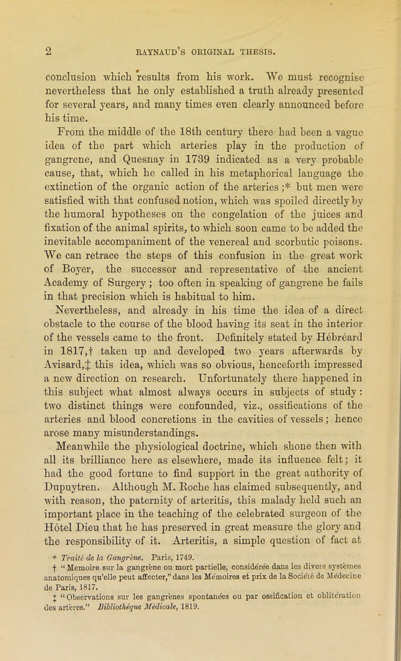 conclusion which results from his work. We must recognise nevertheless that he only established a truth already presented for several years, and many times even clearly announced before his time. From the middle of the 18th century there had been a vague idea of the part which arteries play in the production of gangrene, and Quesnay in 1739 indicated as a very probable cause, that, which he called in his metaphorical language the extinction of the organic action of the arteries ;* but men were satisfied with that confused notion, which was spoiled directly by the humoral hypotheses on the congelation of the juices and fixation of the animal spirits, to which soon came to be added the inevitable accompaniment of the venereal and scorbutic poisons. We can retrace the steps of this confusion in the great work of Boyer, the successor and representative of the ancient Academy of Surgery ; too often in speaking of gangrene he fails in that precision which is habitual to him. Nevertheless, and already in his time the idea of a direct obstacle to the course of the blood having its seat in the interior of the vessels came to the front. Definitely stated by Hebreard in 1817,t taken up and developed two years afterwards by A visard,this idea, which was so obvious, henceforth impressed a new direction on research. Unfortunately there happened in this subject what almost always occurs in subjects of study: two distinct things were confounded, viz., ossifications of the arteries and blood concretions in the cavities of vessels; hence arose many misunderstandings. Meanwhile the physiological doctrine, which shone then with all its brilliance here as elsewhere, made its influence felt; it had the good fortune to find support in the great authority of Dupuytren. Although M. Boche has claimed subsequently, and with reason, the paternity of arteritis, this malady held such an important place in the teaching of the celebrated surgeon of the Hotel Dieu that he has preserved in great measure the glory and the responsibility of it. Arteritis, a simple question of fact at * Traile de la Gangrene. Paris, 1749. j- “ Hemoire sur la gangrene ou mort partielle, consideree dans les divers systemes anatomiques qu’elle peut affecter,” dans les Me'moires et prix de la Socic'le de Me'decine de Paris, 1817. | “ Observations sur les gangrenes spontandes ou par ossification et obliteration des arteres.” Bibliotlieque Medicale, 1819.