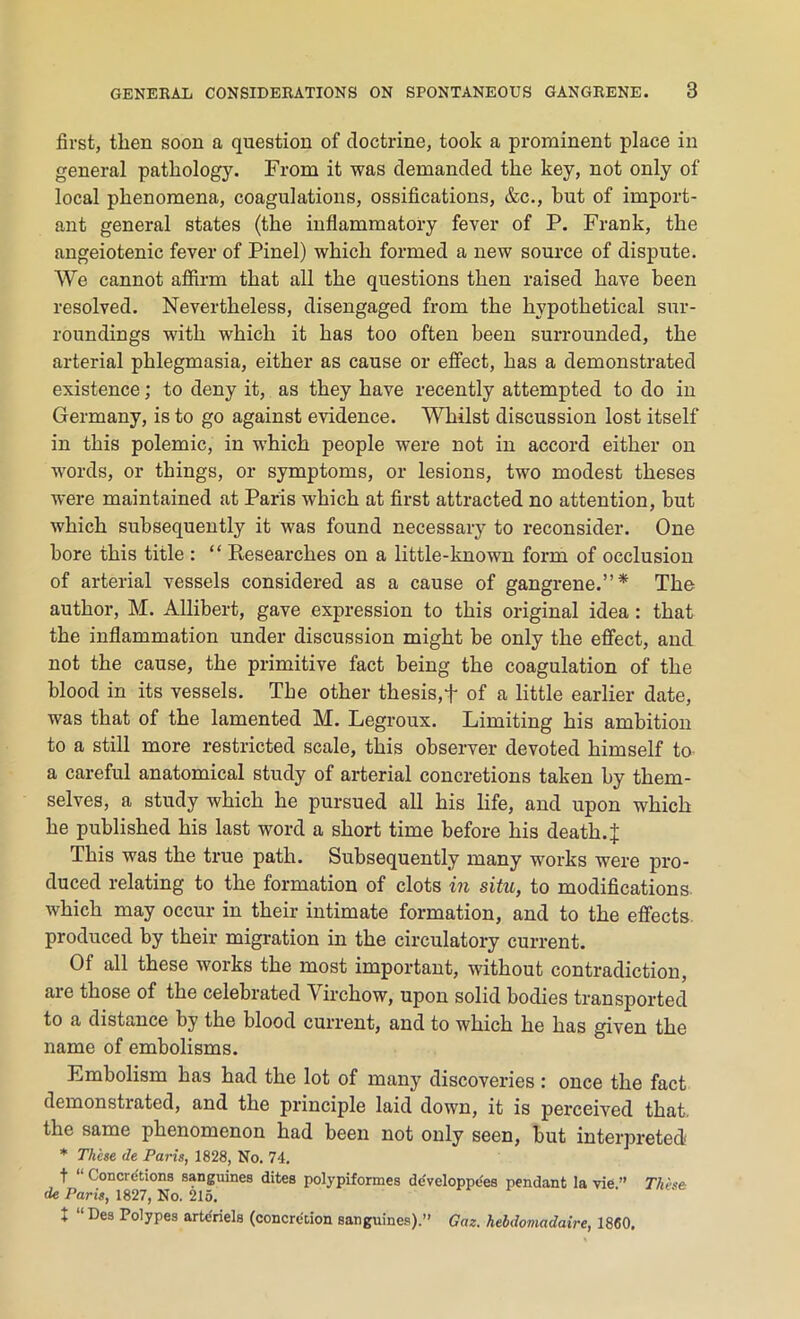 first, then soon a question of doctrine, took a prominent place in general pathology. From it was demanded the key, not only of local phenomena, coagulations, ossifications, &c., but of import- ant general states (the inflammatory fever of P. Frank, the angeiotenic fever of Pinel) which formed a new source of dispute. We cannot affirm that all the questions then raised have been resolved. Nevertheless, disengaged from the hypothetical sur- roundings with which it has too often been surrounded, the arterial phlegmasia, either as cause or effect, has a demonstrated existence; to deny it, as they have recently attempted to do in Germany, is to go against evidence. Whilst discussion lost itself in this polemic, in which people were not in accord either on words, or things, or symptoms, or lesions, two modest theses were maintained at Paris which at first attracted no attention, but which subsequently it was found necessary to reconsider. One bore this title : “ Researches on a little-known form of occlusion of arterial vessels considered as a cause of gangrene.”* The author, M. Allibert, gave expression to this original idea : that the inflammation under discussion might be only the effect, and not the cause, the primitive fact being the coagulation of the blood in its vessels. The other thesis,+ of a little earlier date, was that of the lamented M. Legroux. Limiting his ambition to a still more restricted scale, this observer devoted himself to a careful anatomical study of arterial concretions taken by them- selves, a study which he pursued all his life, and upon which he published his last word a short time before his death.J This was the true path. Subsequently many works were pro- duced relating to the formation of clots in situ, to modifications which may occur in their intimate formation, and to the effects produced by their migration in the circulatory current. Of all these works the most important, without contradiction, are those of the celebrated Virchow, upon solid bodies transported to a distance by the blood current, and to which he has given the name of embolisms. Embolism has had the lot of many discoveries : once the fact demonstrated, and the principle laid down, it is perceived that, the same phenomenon had been not only seen, but interpreted * These de Paris, 1828, No. 74. t “ Concretions sanguines dites polypiformes developpees pendant la vie ” These de Paris, 1827, No. 215. X “Des Polypes artc'riels (concretion sanguines).” Gaz. hebdomadaire, 1860.