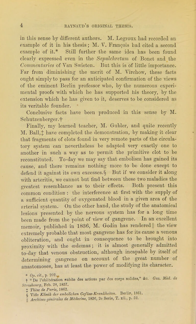 in this sense by different authors. M. Legroux had recorded an example of it in his thesis; M. V. Francois had cited a second example of it.* Still further the same idea has been found clearly expressed even in the Sepulchretum of Bonet and the Commentaries of Yan Swieten. But this is of little importance. Far from diminishing the merit of M. Virchow, these facts ought simply to pass for an anticipated confirmation of the views of the eminent Berlin professor who, by the numerous experi- mental proofs with which he has supported his theory, by the extension which he has given to it, deserves to be considered as its veritable founder. ' Conclusive facts have been produced in this sense by M. Schutzenberger.f Finally, my learned teacher, M. Gubler, and quite recently M. Ball,:}; have completed the demonstration, by making it clear that fragments of clots found in very remote parts of the circula- tory system can nevertheless he adapted very exactly one to another in such a way as to permit the primitive clot to be reconstituted. To-day we may say that embolism has gained its cause, and there remains nothing more to be done except to defend it against its own excesses.§ But if we consider it along with arteritis, we cannot hut find between these two maladies the greatest resemblance as to their effects. Both present this common condition : the interference at first with the supply of a sufficient quantity of oxygenated blood in a given area of the arterial system. On the other hand, the study of the anatomical lesions presented by the nervous system has for a long time been made from the point of view of gangrene. In an excellent memoir, published in 1836, M. Godin has rendered || the view extremely probable that most gangrene has for its cause a venous obliteration, and ought in consequence to be brought into proximity with the oedemas; it is almost generally admitted to-day that venous obstruction, although incapable by itself of determining gangrene on account of the great number of anastomoses, has at least the power of modifying its character. * Op. cit., p. 202., f “ De 1’obliteTation subite des artferes par des corps solides,” &c. Strasbourg, Feb. 28, 1857. J These de Paris, 1862. § Vide Klinik dtr embolichen Gefdss-KranMeiten. Berlin, 1861. || Archives generates de Medecine, 1836, 2e Serie, T. xii., p. 52. Gaz. Mid. de