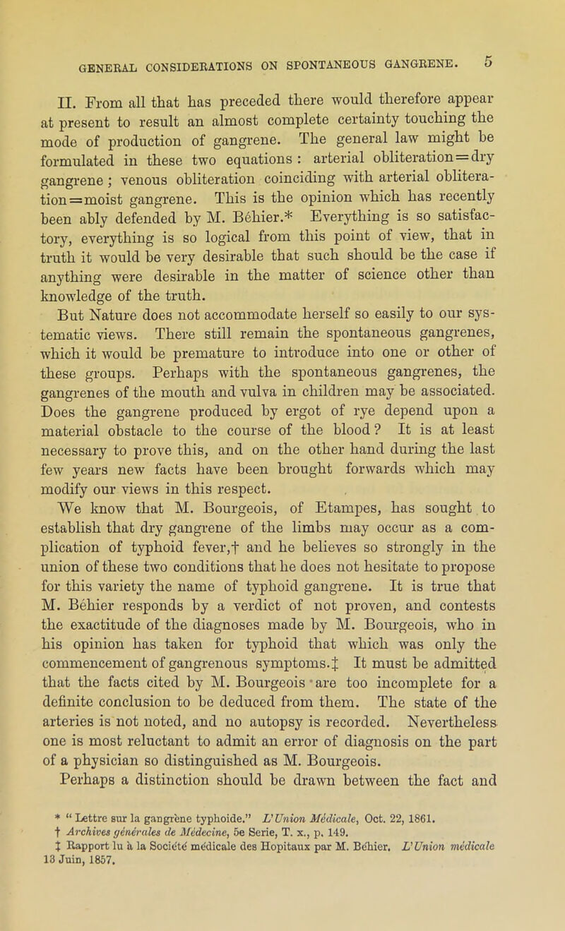 II. From all that has preceded there would therefore appear at present to result an almost complete certainty touching the mode of production of gangrene. The general law might he formulated in these two equations : arterial obliteration=dry gangrene ; venous obliteration coinciding with arterial oblitera- tion =moist gangrene. This is the opinion which has recently been ably defended by M. Behier.* Everything is so satisfac- tory, everything is so logical from this point of view, that in truth it would be very desirable that such should he the case if anything were desirable in the matter of science other than knowledge of the truth. But Nature does not accommodate herself so easily to our sys- tematic views. There still remain the spontaneous gangrenes, which it would he premature to introduce into one or other of these groups. Perhaps with the spontaneous gangrenes, the gangrenes of the mouth and vulva in children may he associated. Does the gangrene produced by ergot of rye depend upon a material obstacle to the course of the blood ? It is at least necessary to prove this, and on the other hand during the last few years new facts have been brought forwards which may modify our views in this respect. We know that M. Bourgeois, of Etampes, has sought to establish that dry gangrene of the limbs may occur as a com- plication of typhoid fever,t and he believes so strongly in the union of these two conditions that he does not hesitate to propose for this variety the name of typhoid gangrene. It is true that M. Behier responds by a verdict of not proven, and contests the exactitude of the diagnoses made by M. Bourgeois, who in his opinion has taken for typhoid that which was only the commencement of gangrenous symptoms. % It must be admitted that the facts cited by M. Bourgeois • are too incomplete for a definite conclusion to be deduced from them. The state of the arteries is not noted, and no autopsy is recorded. Nevertheless one is most reluctant to admit an error of diagnosis on the part of a physician so distinguished as M. Bourgeois. Perhaps a distinction should be drawn between the fact and * “ Lettre sur la gangrene typhoide.” L'Union Medicate, Oct. 22, 1861. t Archives generates de Medecine, 5e Serie, T. x., p. 149. I Rapport lu a la Socie'te medicale des Hopitaux par M. Be'hier. L'Union medicate 13 Juin, 1857.