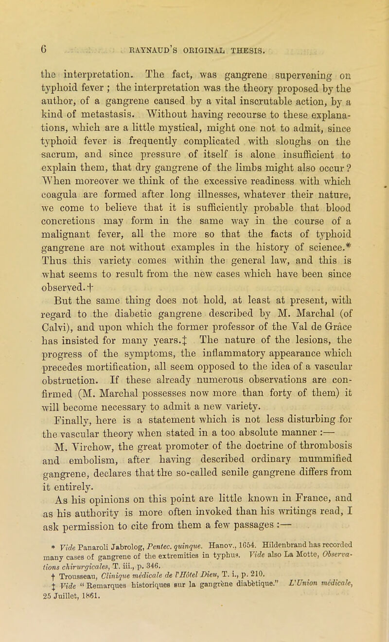 tlia interpretation. The fact, was gangrene supervening on typhoid fever ; the interpretation was the theory proposed by the author, of a gangrene caused by a vital inscrutable action, by a kind of metastasis. Without having recourse to these explana- tions, which are a little mystical, might one not to admit, since typhoid fever is frequently complicated with sloughs on the sacrum, and since pressure of itself is alone insufficient to explain them, that dry gangrene of the limbs might also occur? When moreover we think of the excessive readiness with which coagula are formed after long illnesses, whatever their nature, we come to believe that it is sufficiently probable that blood concretions may form in the same way in the course of a malignant fever, all the more so that the facts of typhoid gangrene are not without examples in the history of science.* Thus this variety comes within the general law, and this is what seems to result from the new cases which have been since observed, f But the same thing does not hold, at least at present, with regard to the diabetic gangrene described by M. Marchal (of Calvi), and upon which the former professor of the Yal de Grace has insisted for many years.J The nature of the lesions, the progress of the symptoms, the inflammatory appearance which precedes mortification, all seem opposed to the idea of a vascular obstruction. If these already numerous observations are con- firmed (M. Marchal possesses now more than forty of them) it will become necessary to admit a new variety. Finally, here is a statement which is not less disturbing for the vascular theory when stated in a too absolute manner :— M. Virchow, the great promoter of the doctrine of thrombosis and embolism, after having described ordinary mummified gangrene, declares that the so-called senile gangrene differs from it entirely. As his opinions on this point are little known in France, and as his authority is more often invoked than his writings read, I ask permission to cite from them a few passages :— * Vide Panaroli Jabrolog, Penlec. quinque. Hanov., 1G54. Hildenbrand lias recorded many cases of gangrene of the extremities in typhus. Vide also La Motte, Observa- tions chirurgicales, T. iii., p. 346. •)■ Trousseau, Clinique medicate de VTIotel Dieu, T. i., p. 210. j Vide “ Remarques historiques sur la gangrene diabfetique.” L'Union medicate, 25 Juillet, 1861.