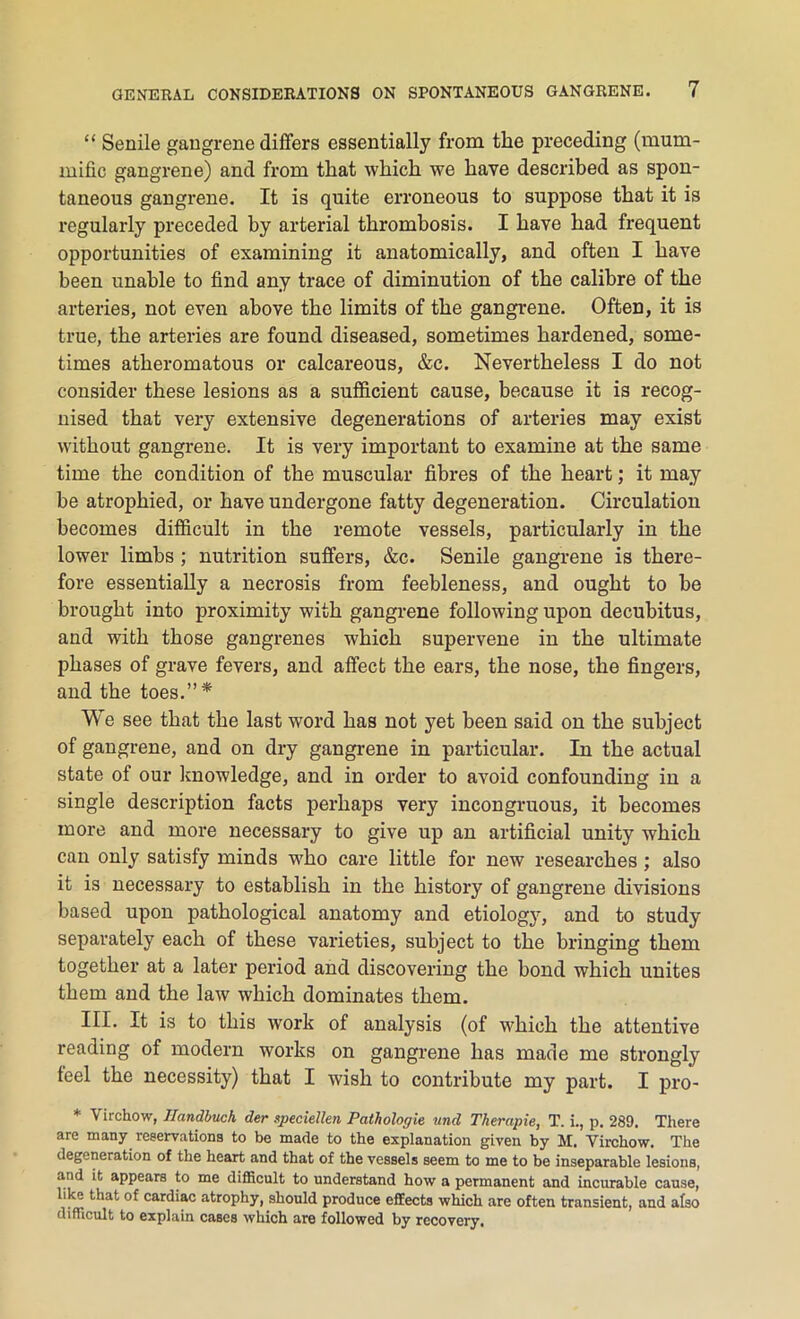 “ Senile gangrene differs essentially from the preceding (mum- mific gangrene) and from that which we have described as spon- taneous gangrene. It is quite erroneous to suppose that it is regularly preceded by arterial thrombosis. I have had frequent opportunities of examining it anatomically, and often I have been unable to find any trace of diminution of the calibre of the arteries, not even above the limits of the gangrene. Often, it is true, the arteries are found diseased, sometimes hardened, some- times atheromatous or calcareous, &c. Nevertheless I do not consider these lesions as a sufficient cause, because it is recog- nised that very extensive degenerations of arteries may exist without gangrene. It is very important to examine at the same time the condition of the muscular fibres of the heart; it may be atrophied, or have undergone fatty degeneration. Circulation becomes difficult in the remote vessels, particularly in the lower limbs ; nutrition suffers, &c. Senile gangrene is there- fore essentially a necrosis from feebleness, and ought to be brought into proximity with gangrene following upon decubitus, and with those gangrenes which supervene in the ultimate phases of grave fevers, and affect the ears, the nose, the fingers, and the toes.”* We see that the last word has not yet been said on the subject of gangrene, and on dry gangrene in particular. In the actual state of our knowledge, and in order to avoid confounding in a single description facts perhaps very incongruous, it becomes more and more necessary to give up an artificial unity which can only satisfy minds who care little for new researches ; also it is necessary to establish in the history of gangrene divisions based upon pathological anatomy and etiology, and to study separately each of these varieties, subject to the bringing them together at a later period and discovering the bond which unites them and the law which dominates them. III. It is to this work of analysis (of which the attentive reading of modern works on gangrene has made me strongly feel the necessity) that I wish to contribute my part. I pro- * Virchow, Ilandbuch der speciellen Pathologie und Therapie, T. i., p. 289. There are many reservations to be made to the explanation given by M. Virchow. The degeneration of the heart and that of the vessels seem to me to be inseparable lesions, and it appears to me difficult to understand how a permanent and incurable cause, like that of cardiac atrophy, should produce effects which are often transient, and also difficult to explain cases which are followed by recovery.