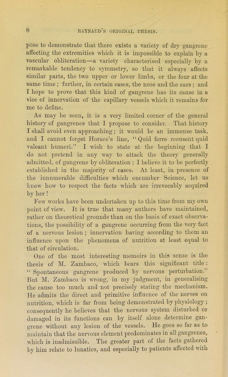 pose to demonstrate that there exists a variety of dry gangrene affecting the extremities which it is impossible to explain by a vascular obliteration—a variety characterised especially by a remarkable tendency to symmetry, so that it always affects similar parts, the two upper or lower limbs, or the four at the same time ; further, in certain cases, the nose and the ears ; and I hope to prove that this kind of gangrene has its cause in a vice of innervation of the capillary vessels which it remains for me to define. As may he seen, it is a very limited corner of the general history of gangrenes that I propose to consider. That history I shall avoid even approaching; it would be an immense task, and I cannot forget Horace’s line, “ Quid ferre recusent quid valeant humeri.” I wish to state at the beginning that I do not pretend in any way to attack the theory generally admitted, of gangrene by obliteration ; I believe it to be perfectly established in the majority of cases. At least, in presence of the innumerable difficulties which encumber Science, let us know how to respect the facts which are irrevocably acquired by her! Few works have been undertaken up to this time from my own point of view. It is true that many authors have maintained, rather on theoretical grounds than on the basis of exact observa- tions, the possibility of a gangrene occurring from the very fact of a nervous lesion ; innervation having according to them an influence upon the phenomena of nutrition at least equal to that of circulation. One of the most interesting memoirs in this sense is the thesis of M. Zambaco, which bears this significant title: “ Spontaneous gangrene produced by nervous perturbation.” But M. Zambaco is wrong, in my judgment, in generalising the cause too much and not precisely stating the mechanism. He admits the direct and primitive influence of the nerves on nutrition, which is far from being demonstrated by physiology ; consequently he believes that the nervous system disturbed or damaged in its functions can by itself alone determine gan- grene without any lesion of the vessels. He goes so far as to maintain that the nervous element predominates in all gangrenes, which is inadmissible. The greater part ol the facts gathered by him relate to lunatics, and especially to patients affected with