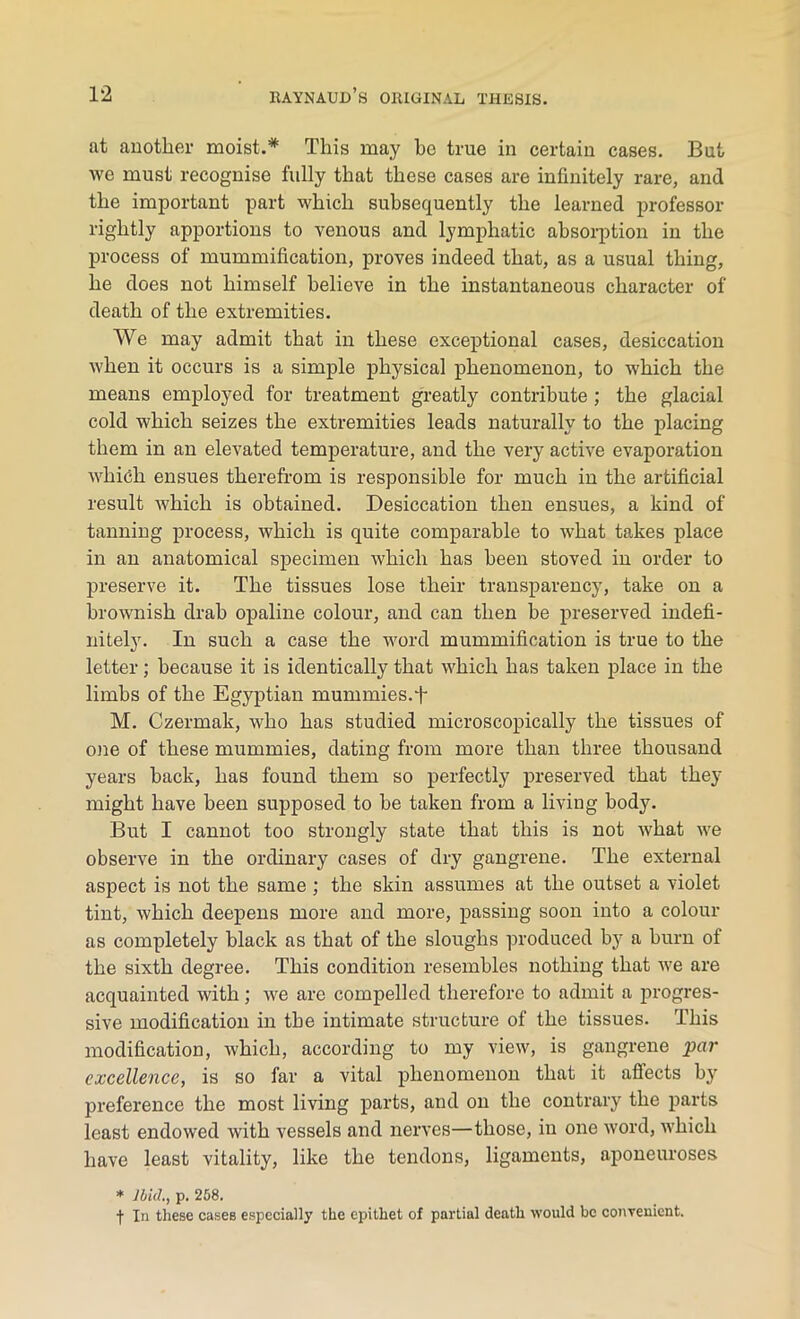 at another moist.* This may he true in certain cases. But we must recognise fully that these cases are infinitely rare, and the important part which subsequently the learned professor rightly apportions to venous and lymphatic absorption in the process of mummification, proves indeed that, as a usual thing, he does not himself believe in the instantaneous character of death of the extremities. We may admit that in these exceptional cases, desiccation when it occurs is a simple physical phenomenon, to which the means employed for treatment greatly contribute ; the glacial cold which seizes the extremities leads naturally to the placing them in an elevated temperature, and the very active evaporation which ensues therefrom is responsible for much in the artificial result which is obtained. Desiccation then ensues, a kind of tanning process, which is quite comparable to what takes place in an anatomical specimen which has been stoved in order to preserve it. The tissues lose their transparency, take on a brownish drab opaline colour, and can then be preserved indefi- nitely. In such a case the word mummification is true to the letter; because it is identically that which has taken place in the limbs of the Egyptian mummies.t M. Czermak, who has studied microscopically the tissues of one of these mummies, dating from more than three thousand years back, has found them so perfectly preserved that they might have been supposed to be taken from a living body. But I cannot too strongly state that this is not Avhat we observe in the ordinary cases of dry gangrene. The external aspect is not the same ; the skin assumes at the outset a violet tint, which deepens more and more, passing soon into a colour as completely black as that of the sloughs produced by a burn of the sixth degree. This condition resembles nothing that we are acquainted with; we are compelled therefore to admit a progres- sive modification in the intimate structure of the tissues. This modification, which, according to my view, is gangrene par excellence, is so far a vital phenomenon that it affects by preference the most living parts, and on the contrary the parts least endowed with vessels and nerves—those, in one word, which have least vitality, like the tendons, ligaments, aponeuroses * Ibid., p. 258. f In these cases especially the epithet of partial death would be convenient.