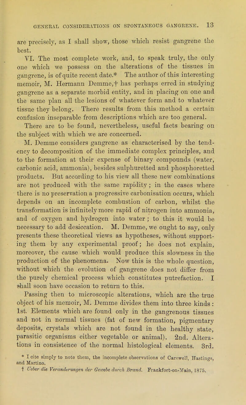 are precisely, as I shall show, those which resist gangrene the best. VI. The most complete work, and, to speak truly, the only one which we possess on the alterations of the tissues in gangrene, is of quite recent date.* The author of this interesting memoir, M. Hermann Demme,+ has perhaps erred in studying gangrene as a separate morbid entity, and in placing on one and the same plan all the lesions of whatever form and to whatever tissue they belong. There results from this method a certain confusion inseparable from descriptions which are too general. There are to he found, nevertheless, useful facts bearing on the subject with which we are concerned. M. Demme considers gangrene as characterised by the tend- ency to decomposition of the immediate complex principles, and to the formation at their expense of binary compounds (water, carbonic acid, ammonia), besides sulphuretted and phosphoretted products. But according to his view all these new combinations are not produced with the same rapidity ; in the cases where there is no preservation a progressive carbonisation occurs, which depends on an incomplete combustion of carbon, whilst the transformation is infinitely more rapid of nitrogen into ammonia, and of oxygen and hydrogen into water ; to this it would he necessary to add desiccation. M. Demme, we ought to say, only presents these theoretical views as hypotheses, without support- ing them by any experimental proof; he does not explain, moreover, the cause which would produce this slowness in the production of the phenomena. Now this is the whole question, without which the evolution of gangrene does not differ from the purely chemical process which constitutes putrefaction. I shall soon have occasion to return to this. Passing then to microscopic alterations, which are the true object of his memoir, M. Demme divides them into three kinds : 1st. Elements which are found only in the gangrenous tissues and not in normal tissues (fat of new formation, pigmentary deposits, crystals which are not found in the healthy state, parasitic organisms either vegetable or animal). 2nd. Altera- tions in consistence of the normal histological elements. 3rd. * I cite simply to note them, the incomplete observations of Carswell, Hastings, and Martino. t Ueber die Veranderunr/en der Gewebe dwell Brand. Frankfort-on-Main, 1875.