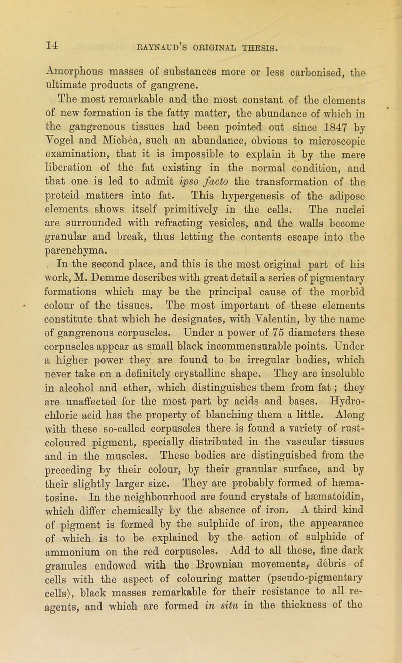 Amorphous masses of substances more or less carbonised, the ultimate products of gangrene. The most remarkable and the most constant of the elements of new formation is the fatty matter, the abundance of which in the gangrenous tissues had been pointed out since 1847 by Vogel and Michea, such an abundance, obvious to microscopic examination, that it is impossible to explain it by the mere liberation of the fat existing in the normal condition, and that one is led to admit ipso facto the transformation of the proteid matters into fat. This hypergenesis of the adipose elements shows itself primitively in the cells. The nuclei are surrounded with refracting vesicles, and the walls become granular and break, thus letting the contents escape into the parenchyma. In the second place, and this is the most original part of his work, M. Demme describes with great detail a series of pigmentary formations which may be the principal cause of the morbid colour of the tissues. The most important of these elements constitute that which he designates, with Valentin, by the name of gangrenous corpuscles. Under a power of 75 diameters these corpuscles appear as small black incommensurable points. Under a higher power they are found to be irregular bodies, which never take on a definitely crystalline shape. They are insoluble in alcohol and ether, which distinguishes them from fat; they are unaffected for the most part by acids and bases. Hydro- chloric acid has the property of blanching them a little. Along with these so-called corpuscles there is found a variety of rust- coloured pigment, specially distributed in the vascular tissues and in the muscles. These bodies are distinguished from the preceding by their colour, by their granular surface, and by their slightly larger size. They are probably formed of hiema- tosine. In the neighbourhood are found crystals of hasmatoidin, which differ chemically by the absence of iron. A third kind of pigment is formed by the sulphide of iron, the appearance of which is to be explained by the action of sulphide of ammonium on the red corpuscles. Add to all these, fine dark granules endowed with the Brownian movements,- debris of cells with the aspect of colouring matter (pseudo-pigmentary cells), black masses remarkable for their resistance to all re- agents, and which are formed in situ in the thickness of the