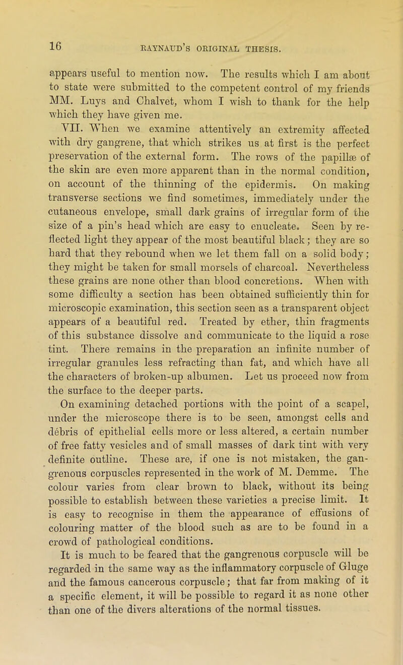 appears useful to mention now. The results which I am about to state were submitted to the competent control of my friends MM. Luys and Chalvet, whom I wish to thank for the help which they have given me. VII. When we examine attentively an extremity affected with dry gangrene, that which strikes us at first is the perfect preservation of the external form. The rows of the papillae of the skin are even more apparent than in the normal condition, on account of the thinning of the epidermis. On making transverse sections we find sometimes, immediately under the cutaneous envelope, small dark grains of irregular form of the size of a pin’s head which are easy to enucleate. Seen by re- flected light they appear of the most beautiful black; they are so hard that they rebound when we let them fall on a solid body ; they might be taken for small morsels of charcoal. Nevertheless these grains are none other than blood concretions. When with some difficulty a section has been obtained sufficiently thin for microscopic examination, this section seen as a transparent object appears of a beautiful red. Treated by ether, thin fragments of this substance dissolve and communicate to the liquid a rose tint. There remains in the preparation an infinite number of irregular granules less refracting than fat, and which have all the characters of broken-up albumen. Let us proceed now from the surface to the deeper parts. On examining detached portions with the point of a scapel, under the microscope there is to be seen, amongst cells and debris of epithelial cells more or less altered, a certain number of free fatty vesicles and of small masses of dark tint with very definite outline. These are, if one is not mistaken, the gan- grenous corpuscles represented in the work of M. Demme. The colour varies from clear brown to black, without its being possible to establish between these varieties a precise limit. It is easy to recognise in them the appearance of effusions of colouring matter of the blood such as are to be found iu a crowd of pathological conditions. It is much to be feared that the gangrenous corpuscle will be regarded in the same way as the inflammatory corpuscle of (Huge and the famous cancerous corpuscle; that far from making of it a specific element, it will be possible to regard it as none other than one of the divers alterations of the normal tissues.