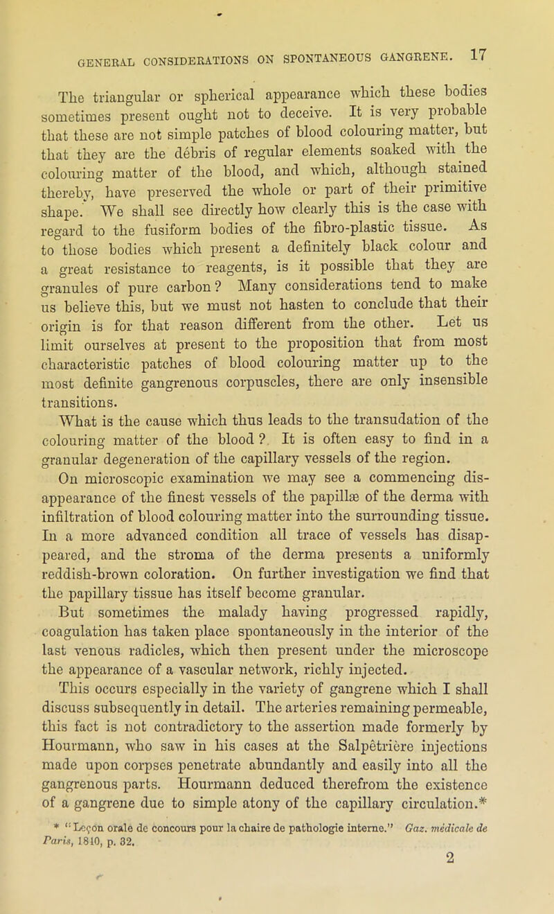 Tlie triangular or spherical appearance which these bodies sometimes present ought not to deceive. It is very probable that these are not simple patches of blood colouring matter, but that they are the debris of regular elements soaked with. the colouring matter of the blood, and which, although stained thereby, have preserved the whole or part ol their primitive shape.' We shall see directly how clearly this is the case with regard to the fusiform bodies of the fibro-plastic tissue. As to those bodies which present a definitely black colour and a great resistance to reagents, is it possible that they are granules of pure carhon ? Many considerations tend to make us believe this, but we must not hasten to conclude that their origin is for that reason different from the other. Let us limit ourselves at present to the proposition that from most characteristic patches of blood colouring matter up to the most definite gangrenous corpuscles, there are only insensible transitions. What is the cause which thus leads to the transudation of the colouring matter of the blood ? It is often easy to find in a granular degeneration of the capillary vessels of the region. On microscopic examination we may see a commencing dis- appearance of the finest vessels of the papillae of the derma with infiltration of blood colouring matter into the surrounding tissue. In a more advanced condition all trace of vessels has disap- peared, and the stroma of the derma presents a uniformly reddish-brown coloration. On further investigation we find that the papillary tissue has itself become granular. But sometimes the malady having progressed rapidly, coagulation has taken place spontaneously in the interior of the last venous radicles, which then present under the microscope the appearance of a vascular network, richly injected. This occurs especially in the variety of gangrene which I shall discuss subsequently in detail. The arteries remaining permeable, this fact is not contradictory to the assertion made formerly by Hourmann, who saw in his cases at the Salpetriere injections made upon corpses penetrate abundantly and easily into all the gangrenous parts. Hourmann deduced therefrom tho existence of a gangrene due to simple atony of the capillary circulation.* * <! Lo?on orale de concours pour la chaire de pathologic interne.” Gaz. medicate de Paris, 1810, p. 32. 2