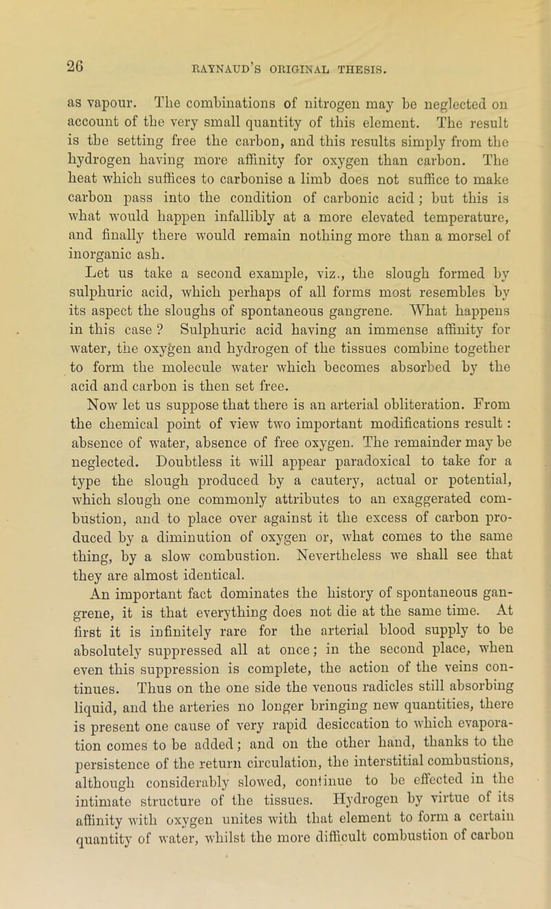 as vapour. The combinations of nitrogen may be neglected on account of the very small quantity of this element. The result is the setting free the carbon, and this results simply from the hydrogen having more affinity for oxygen than carbon. The beat which suffices to carbonise a limb does not suffice to make carbon pass into the condition of carbonic acid; but this is what would happen infallibly at a more elevated temperature, and finally there would remain nothing more than a morsel of inorganic ash. Let us take a second example, viz., the slough formed by sulphuric acid, which perhaps of all forms most resembles by its aspect the sloughs of spontaneous gangrene. What happens in this case ? Sulphuric acid having an immense affinity for water, the oxygen and hydrogen of the tissues combine together to form the molecule water which becomes absorbed by the acid and carbon is then set free. Now let us suppose that there is an arterial obliteration. From the chemical point of view two important modifications result : absence of water, absence of free oxygen. The remainder may be neglected. Doubtless it will appear paradoxical to take for a type the slough produced by a cautery, actual or potential, ■which slough one commonly attributes to an exaggerated com- bustion, and to place over against it the excess of carbon pro- duced by a diminution of oxygen or, what comes to the same thing, by a slow combustion. Nevertheless we shall see that they are almost identical. An important fact dominates the history of spontaneous gan- grene, it is that everything does not die at the same time. At first it is infinitely rare for the arterial blood supply to be absolutely suppressed all at once; in the second place, when even this suppression is complete, the action of the veins con- tinues. Thus on the one side the venous radicles still absorbing liquid, and the arteries no longer bringing new quantities, there is present one cause of very rapid desiccation to which evapora- tion comes to be added; and on the other hand, thanks to the persistence of the return circulation, the interstitial combustions, although considerably slowed, continue to be effected in the intimate structure of the tissues. Hydrogen by virtue of its affinity with oxygen unites with that element to form a certain quantity of water, whilst the more difficult combustion of carbon