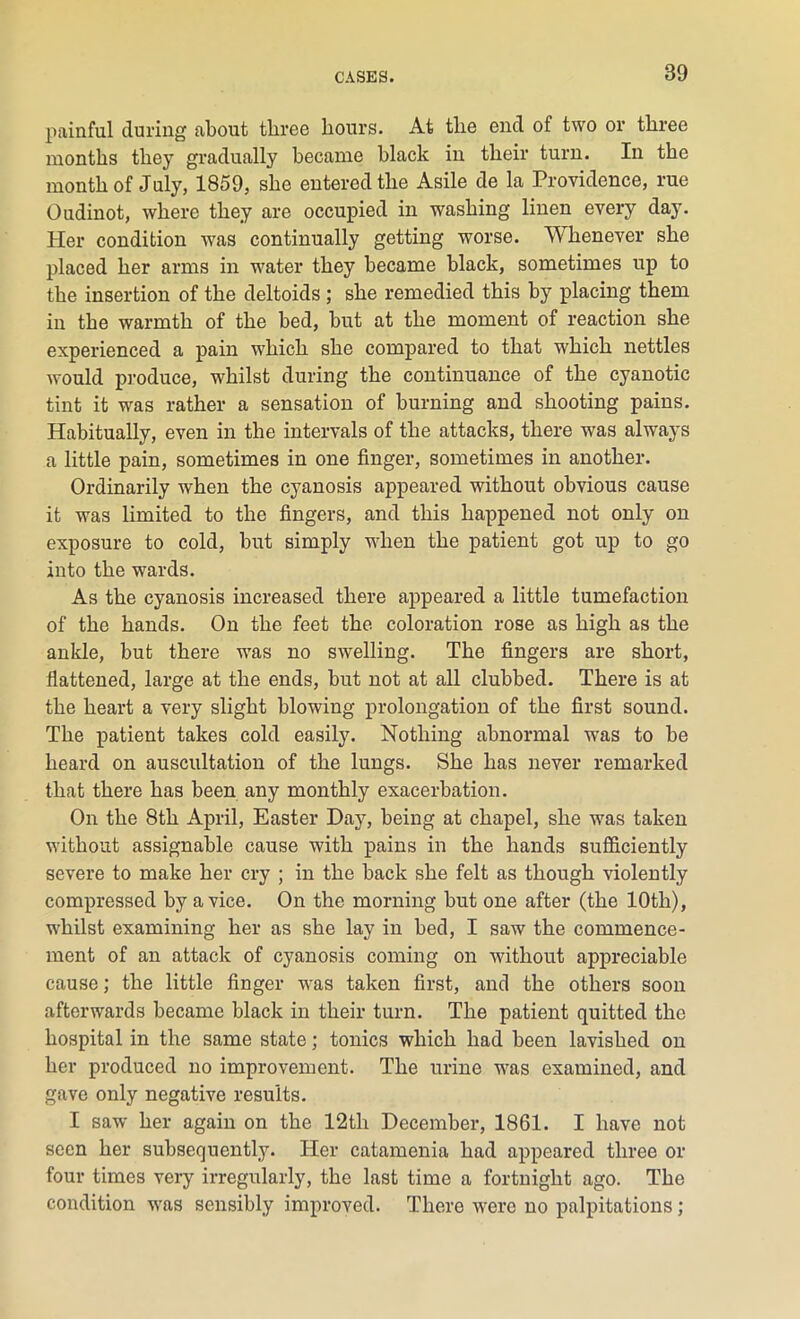 painful during about three hours. At the end of two or three months they gradually became black in their turn. In the month of July, 1859, she entered the Asile de la Providence, rue Oudinot, where they are occupied in washing linen every day. Her condition was continually getting worse. Whenever she placed her arms in water they became black, sometimes up to the insertion of the deltoids ; she remedied this by placing them in the warmth of the bed, but at the moment of reaction she experienced a pain which she compared to that which nettles would produce, whilst during the continuance of the cyanotic tint it was rather a sensation of burning and shooting pains. Habitually, even in the intervals of the attacks, there was always a little pain, sometimes in one finger, sometimes in another. Ordinarily when the cyanosis appeared without obvious cause it was limited to the fingers, and this happened not only on exposure to cold, but simply when the patient got up to go into the wards. As the cyanosis increased there appeared a little tumefaction of the hands. On the feet the coloration rose as high as the ankle, but there was no swelling. The fingers are short, flattened, large at the ends, but not at all clubbed. There is at the heart a very slight blowing prolongation of the first sound. The patient takes cold easily. Nothing abnormal was to be heard on auscultation of the lungs. She has never remarked that there has been any monthly exacerbation. On the 8th April, Easter Day, being at chapel, she was taken without assignable cause with pains in the hands sufficiently severe to make her cry ; in the back she felt as though violently compressed by a vice. On the morning but one after (the 10th), whilst examining her as she lay in bed, I saw the commence- ment of an attack of cyanosis coming on without appreciable cause; the little finger was taken first, and the others soon afterwards became black in their turn. The patient quitted the hospital in the same state; tonics which had been lavished on her produced no improvement. The urine was examined, and gave only negative results. I saw her again on the 12th December, 1861. I have not seen her subsequently. Her catamenia had appeared three or four times very irregularly, the last time a fortnight ago. The condition was sensibly improved. There were no palpitations;