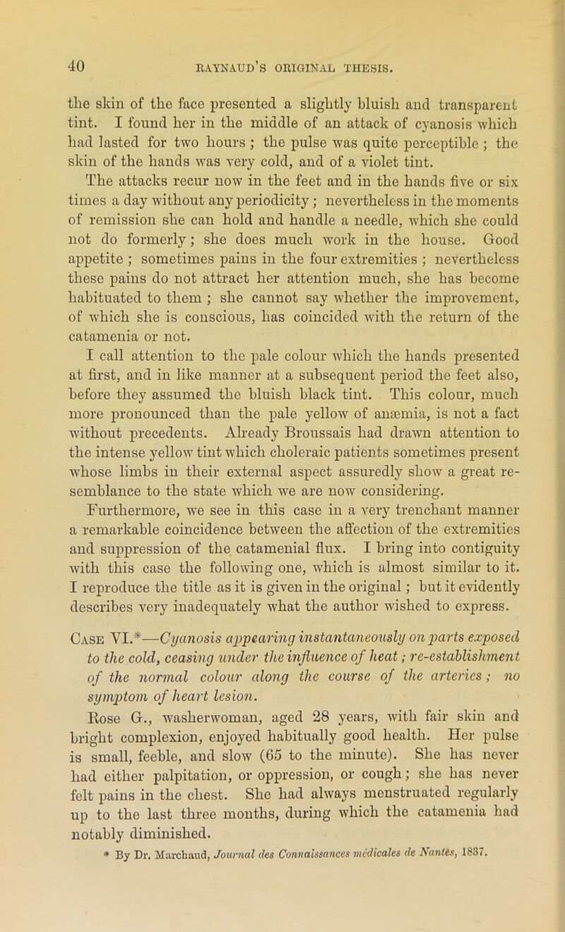 the skin of the face presented a slightly bluish and transparent tint. I found her in the middle of an attack of cyanosis which had lasted for two hours ; the pulse was quite perceptible ; the skin of the hands was very cold, and of a violet tint. The attacks recur now in the feet and in the hands five or six times a day without any periodicity; nevertheless in the moments of remission she can hold and handle a needle, which she could not do formerly; she does much work in the house. Good appetite ; sometimes pains in the four extremities ; nevertheless these pains do not attract her attention much, she has become habituated to them ; she cannot say whether the improvement, of which she is conscious, has coincided with the return of the catamenia or not. I call attention to the pale colour which the hands presented at first, and in like manner at a subsequent period the feet also, before they assumed the bluish black tint. This colour, much more pronounced than the pale yellow of anaemia, is not a fact without precedents. Already Broussais had drawn attention to the intense yellow tint which choleraic patients sometimes present whose limbs in their external aspect assuredly show a great re- semblance to the state which we are now considering. Furthermore, we see in this case in a very trenchant manner a remarkable coincidence between the affection of the extremities and suppression of the catamenial flux. I bring into contiguity with this case the following one, which is almost similar to it. I reproduce the title as it is given in the original; but it evidently describes very inadequately what the author washed to express. Case VI.*—Cyanosis appearing instantaneously on parts exposed to the cold, ceasing under the influence of heat; re-establishment of the normal colour along the course of the arteries; no symptom of heart lesion. Rose G., washerwoman, aged 28 years, with fair skin and bright complexion, enjoyed habitually good health. Her pulse is small, feeble, and slow (65 to the minute). She has never had either palpitation, or oppression, or cough; she has never felt pains in the chest. She had always menstruated regularly up to the last three months, during which the catamenia had notably diminished. * By Dr. March and, Journal des Connaissances mcdicales de Nantes, 1837.