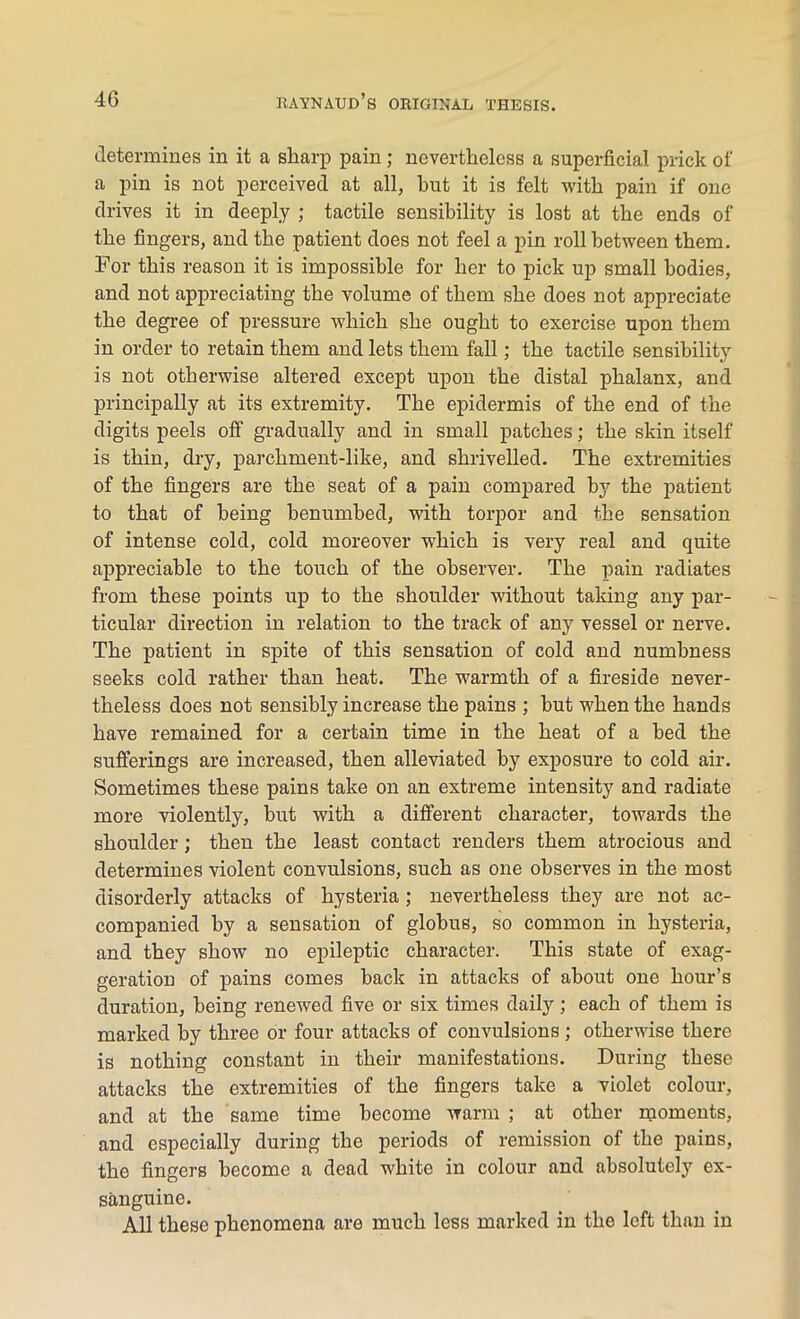 determines in it a sharp pain ; nevertheless a superficial prick of a pin is not perceived at all, hut it is felt with pain if one drives it in deeply ; tactile sensibility is lost at the ends of the fingers, and the patient does not feel a pin roll between them. For this reason it is impossible for her to pick up small bodies, and not appreciating the volume of them she does not appreciate the degree of pressure which she ought to exercise upon them in order to retain them and lets them fall; the tactile sensibility is not otherwise altered except upon the distal phalanx, and principally at its extremity. The epidermis of the end of the digits peels off gradually and in small patches; the skin itself is thin, dry, parchment-like, and shrivelled. The extremities of the fingers are the seat of a pain compared by the patient to that of being benumbed, with torpor and the sensation of intense cold, cold moreover which is very real and quite appreciable to the touch of the observer. The pain radiates from these points up to the shoulder without taking any par- ticular direction in relation to the track of any vessel or nerve. The patient in spite of this sensation of cold and numbness seeks cold rather than heat. The warmth of a fireside never- theless does not sensibly increase the pains ; but when the hands have remained for a certain time in the heat of a bed the sufferings are increased, then alleviated by exposure to cold air. Sometimes these pains take on an extreme intensity and radiate more violently, but with a different character, towards the shoulder; then the least contact renders them atrocious and determines violent convulsions, such as one observes in the most disorderly attacks of hysteria ; nevertheless they are not ac- companied by a sensation of globus, so common in hysteria, and they show no epileptic character. This state of exag- geration of pains comes back in attacks of about one hour’s duration, being renewed five or six times daily; each of them is marked by three or four attacks of convulsions ; otherwise there is nothing constant in their manifestations. During these attacks the extremities of the fingers take a violet colour, and at the same time become warm ; at other rqoments, and especially during the periods of remission of the pains, the fingers become a dead white in colour and absolutely ex- sanguine. All these phenomena are much less marked in the left than in