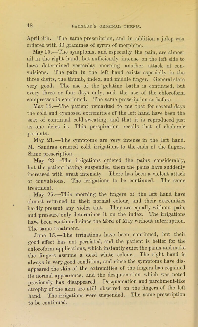 April 9tli. The same prescription, and in addition a julep was ordered with 30 grammes of syrup of morphine. May 15.—The symptoms, and especially the pain, are almost nil in the right hand, hut sufficiently intense on the left side to have determined yesterday morning another attack of con- vulsions. The pain in the left hand exists especially in the three digits, the thumb, index, and middle finger. General state very good. The use of the gelatine baths is continued, but every three or four days only, and the use of the chloroform compresses is continued. The same prescription as before. May 18.—The patient remarked to me that for several days the cold and cyanosed extremities of the left hand have been the seat of continual cold sweating, and that it is reproduced just as one dries it. This perspiration recalls that of choleraic patients. May 21.—The symptoms are very intense in the left hand. M. Sandras ordered cold irrigations to the ends of the fingers. Same prescription. May 23.—The irrigations quieted the pains considerably, but the patient having suspended them the pains have suddenly increased with great intensity. There has been a violent attack of convulsions. The irrigations to be continued. The same treatment. May 25.—This morning the fingers of the left hand have almost returned to their normal colour, and their extremities hardly present any violet tint. They are equally without pain, and pressure only determines it on the index. The irrigations have been continued since the 23rd of May without interruption. The same treatment. June 15.—The irrigations have been continued, but then- good effect has not persisted, and the patient is better for the chloroform applications, which instantly quiet the pains and make the fingers assume a dead white colour. The right hand is always in very good condition, and since the symptoms have dis- appeared the skin of the extremities of the fingers has regained its normal appearance, and the desquamation which was noted previously has disappeared. Desquamation and parchment-like atrophy of the skin are still observed on the fingers of the left hand. The irrigations were suspended. The same prescription to be continued.