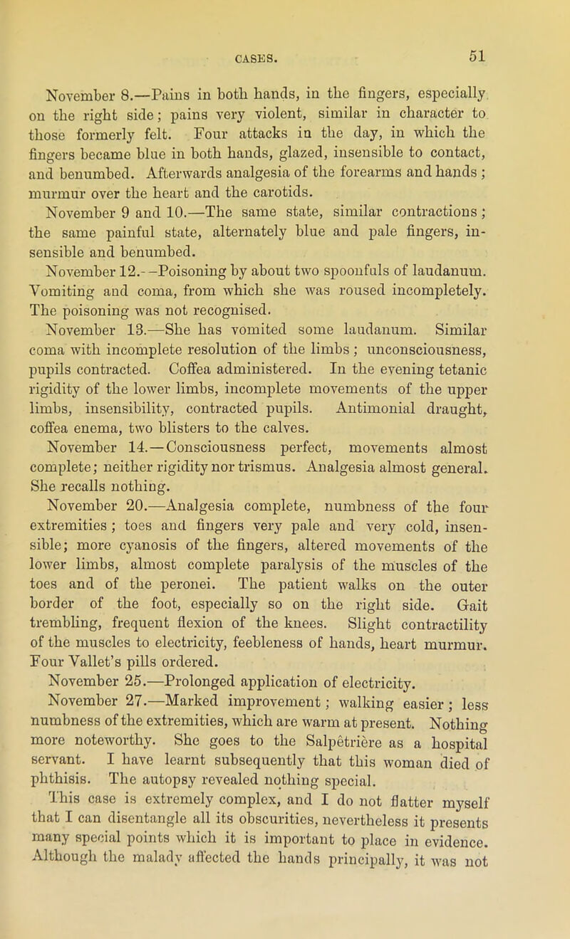 November 8.—Pains in both hands, in the fingers, especially on the right side; pains very violent, similar in character to those formerly felt. Four attacks in the day, in which the fingers became blue in both hands, glazed, insensible to contact, and benumbed. Afterwards analgesia of the forearms and hands ; murmur over the heart and the carotids. November 9 and 10.—The same state, similar contractions ; the same painful state, alternately blue and pale fingers, in- sensible and benumbed. November 12.--Poisoning by about two spoonfuls of laudanum. Vomiting and coma, from which she was roused incompletely. The poisoning was not recognised. November 13.—She has vomited some laudanum. Similar coma with incomplete resolution of the limbs; unconsciousness, pupils contracted. Coffea administered. In the evening tetanic rigidity of the lower limbs, incomplete movements of the upper limbs, insensibility, contracted pupils. Antimonial draught, coffea enema, two blisters to the calves. November 14. — Consciousness perfect, movements almost complete; neither rigidity nor trismus. Analgesia almost general. She recalls nothing. November 20.—Analgesia complete, numbness of the four extremities ; toes and fingers very pale and very cold, insen- sible; more cyanosis of the fingers, altered movements of the lower limbs, almost complete paralysis of the muscles of the toes and of the peronei. The patient walks on the outer border of the foot, especially so on the right side. Gait trembling, frequent flexion of the knees. Slight contractility of the muscles to electricity, feebleness of hands, heart murmur. Four Vallet’s pills ordered. November 25.—Prolonged application of electricity. November 27.—Marked improvement; walking easier ; less numbness of the extremities, which are warm at present. Nothing more noteworthy. She goes to the Salpetriere as a hospital servant. I have learnt subsequently that this woman died of phthisis. The autopsy revealed nothing special. This case is extremely complex, and I do not flatter myself that I can disentangle all its obscurities, nevertheless it presents many special points which it is important to place in evidence. Although the malady affected the hands principally, it was not