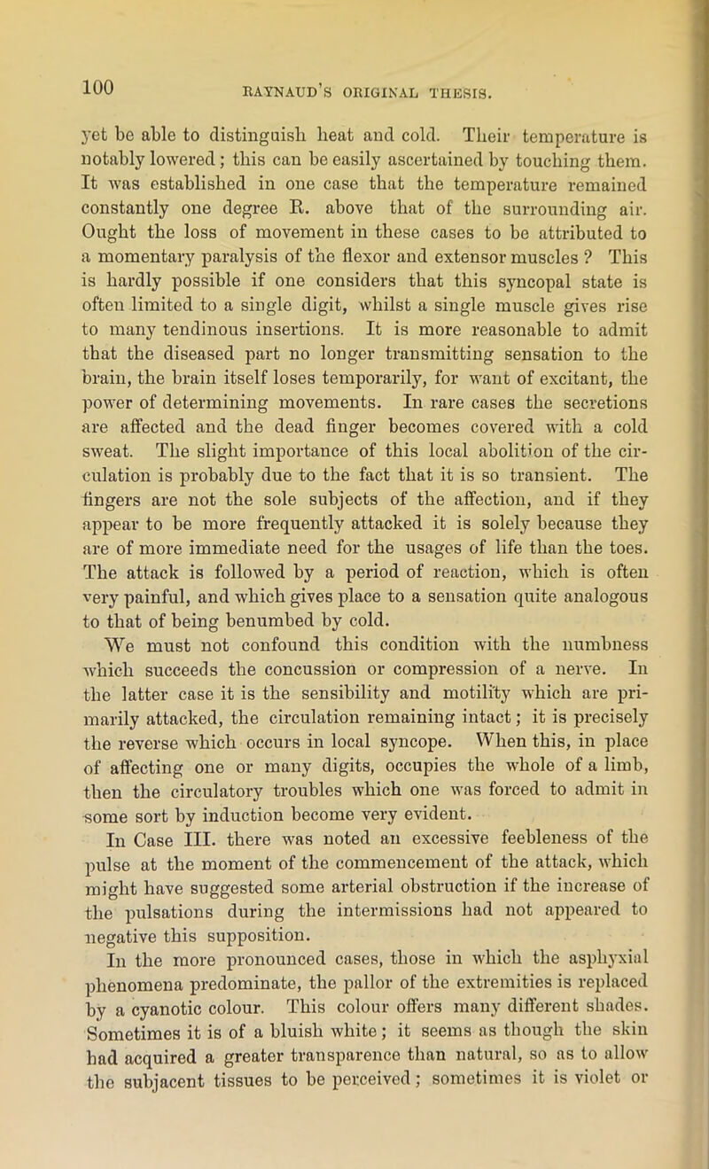 yet be able to distinguish beat and cold. Their temperature is notably lowered; this can be easily ascertained by touching them. It was established in one case that the temperature remained constantly one degree It. above that of the surrounding air. Ought the loss of movement in these cases to be attributed to a momentary paralysis of the flexor and extensor muscles ? This is hardly possible if one considers that this syncopal state is often limited to a single digit, whilst a single muscle gives rise to many tendinous insertions. It is more reasonable to admit that the diseased part no longer transmitting sensation to the brain, the brain itself loses temporarily, for want of excitant, the power of determining movements. In rare cases the secretions are affected and the dead finger becomes covered with a cold sweat. The slight importance of this local abolition of the cir- culation is probably due to the fact that it is so transient. The fingers are not the sole subjects of the affection, and if they appear to be more frequently attacked it is solely because they are of more immediate need for the usages of life than the toes. The attack is followed by a period of reaction, which is often very painful, and which gives place to a sensation quite analogous to that of being benumbed by cold. We must not confound this condition with the numbness which succeeds the concussion or compression of a nerve. In the latter case it is the sensibility and motili'ty which are pri- marily attacked, the circulation remaining intact; it is precisely the reverse which occurs in local syncope. When this, in place of affecting one or many digits, occupies the whole of a limb, then the circulatory troubles which one was forced to admit in •some sort by induction become very evident. In Case III. there was noted an excessive feebleness of the pulse at the moment of the commencement of the attack, which might have suggested some arterial obstruction if the increase of the pulsations during the intermissions had not appeared to negative this supposition. In the more pronounced cases, those in which the asphyxia 1 phenomena predominate, the pallor of the extremities is replaced by a cyanotic colour. This colour offers many different shades. Sometimes it is of a bluish white; it seems as though the skin had acquired a greater transparence than natural, so as to allow the subjacent tissues to be perceived; sometimes it is violet or