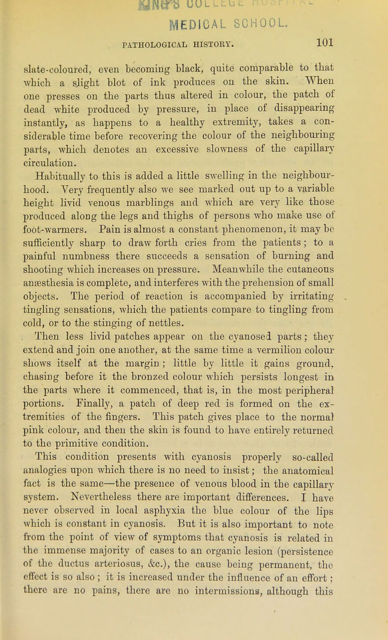 MEDICAL SCHOOL. PATHOLOGICAL HISTORY. 101 slate-coloured, even becoming black, quite comparable to that which a slight blot of ink produces on the skin. When one presses on the parts thus altered in colour, the patch of dead white produced by pressure, in place of disappearing instantly, as happens to a healthy extremity, takes a con- siderable time before recovering the colour of the neighbouring parts, which denotes an excessive slowness of the capillary circulation. Habitually to this is added a little swelling in the neighbour- hood. Very frequently also we see marked out up to a variable height livid venous marblings and which are very like those produced along the legs and thighs of persons who make use of foot-warmers. Pain is almost a constant phenomenon, it may be sufficiently sharp to draw forth cries from the patients; to a painful numbness there succeeds a sensation of burning and shooting which increases on pressure. Meanwhile the cutaneous aniesthesia is complete, and interferes with the prehension of small objects. The period of reaction is accompanied by irritating tingling sensations, which the patients compare to tingling from cold, or to the stinging of nettles. Then less livid patches appear on the cyanosed parts; they extend and join one another, at the same time a vermilion colour shows itself at the margin ; little by little it gains ground, chasing before it the bronzed colour which persists longest in the parts where it commenced, that is, in the most peripheral portions. Finally, a patch of deep red is formed on the ex- tremities of the fingers. This patch gives place to the normal pink colour, and then the skin is found to have entirely returned to the primitive condition. This condition presents with cyanosis properly so-called analogies upon which there is no need to insist; the anatomical fact is the same—the presence of venous blood in the capillary system. Nevertheless there are important differences. I have never observed in local asphyxia the blue colour of the lips which is constant in cyanosis. But it is also important to note from the point of view of symptoms that cyanosis is related in the immense majority of cases to an organic lesion (persistence of the ductus arteriosus, &c.), the cause being permanent, the effect is so also ; it is increased under the influence of an effort ; there are no pains, there are no intermissions, although this