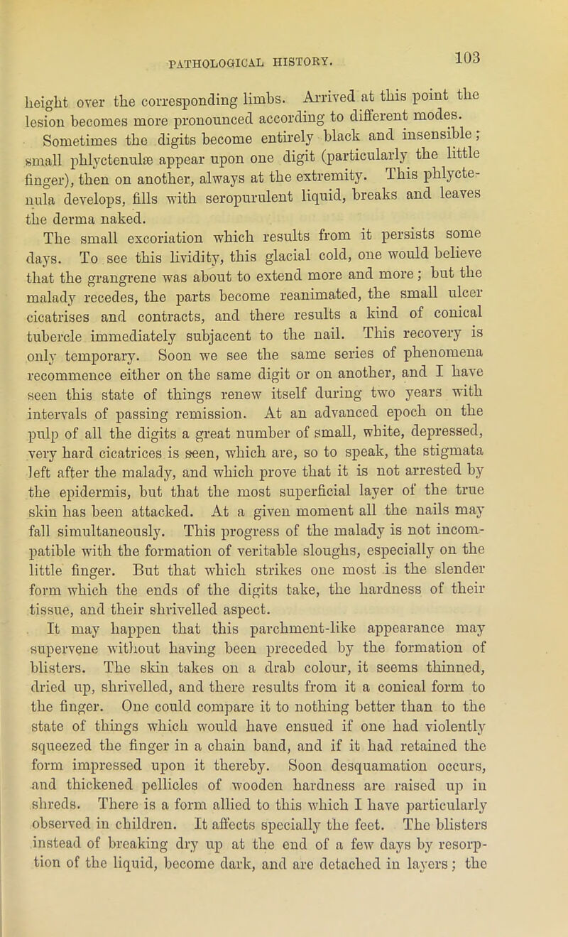 height over the corresponding limbs. Arrived at this point the lesion becomes more pronounced according to different modes. Sometimes the digits become entirely black and insensible, small phlyctenulae appear upon one digit (particularly the little finger), then on another, always at the extremity. This phlycte- nula develops, fills with seropurulent liquid, breaks and leaves the derma naked. The small excoriation which results from it persists some days. To see this lividity, this glacial cold, one would believe that the grangrene was about to extend more and more; but the malady recedes, the parts become reanimated, the small ulcer cicatrises and contracts, and there results a kind of conical tubercle immediately subjacent to the nail. This recovery is only temporary. Soon we see the same series of phenomena recommence either on the same digit or on another, and I have seen this state of things renew itself during tw7o years with intervals of passing remission. At an advanced epoch on the pulp of all the digits a great number of small, white, depressed, very hard cicatrices is seen, which are, so to speak, the stigmata left after the malady, and which prove that it is not arrested by the epidermis, but that the most superficial layer of the true skin has been attacked. At a given moment all the nails may fall simultaneously. This progress of the malady is not incom- patible wfith tbe formation of veritable sloughs, especially on the little finger. But that which strikes one most is the slender form which the ends of the digits take, the hardness of their tissue, and their shrivelled aspect. It may happen that this parchment-like appearance may supervene without having been preceded by the formation of blisters. The skin takes on a drab colour, it seems thinned, dried up, shrivelled, and there results from it a conical form to the finger. One could compare it to nothing better than to the state of things which would have ensued if one had violently squeezed the finger in a chain band, and if it had retained the form impressed upon it thereby. Soon desquamation occurs, and thickened pellicles of wooden hardness are raised up in shreds. There is a form allied to this which I have particularly observed in children. It affects specially the feet. The blisters instead of breaking dry up at the end of a few7 days by resorp- tion of the liquid, become dark, and are detached in layers; the