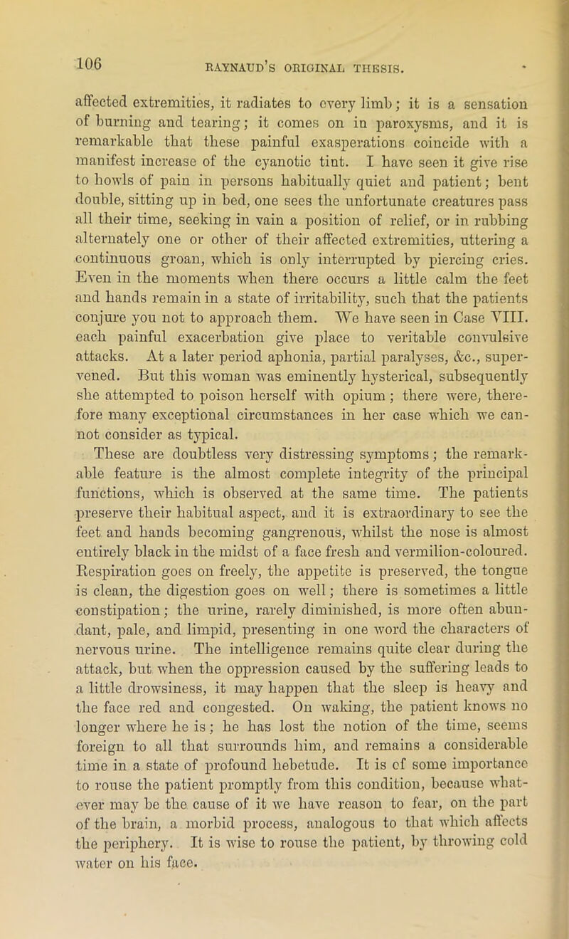 affected extremities, it radiates to every limb; it is a sensation of burning and tearing; it comes on in paroxysms, and it is remarkable tbat these painful exasperations coincide with a manifest increase of the cyanotic tint. I have seen it give rise to howls of pain in persons habitually quiet and patient; bent double, sitting up in bed, one sees the unfortunate creatures pass all their time, seeking in vain a position of relief, or in rubbing alternately one or other of their affected extremities, uttering a continuous groan, which is only interrupted by piercing cries. Even in the moments when there occurs a little calm the feet and hands remain in a state of irritability, such that the patients conjure you not to approach them. We have seen in Case VIII. each painful exacerbation give place to veritable convulsive attacks. At a later period aphonia, partial paralyses, &c., super- vened. But this woman was eminently hysterical, subsequently she attempted to poison herself with opium ; there were, there- fore many exceptional circumstances in her case which we can- not consider as typical. These are doubtless very distressing symptoms; the remark- able feature is the almost complete integrity of the principal functions, -which is observed at the same time. The patients preserve their habitual aspect, and it is extraordinary to see the feet and hands becoming gangrenous, whilst the nose is almost entirely black in the midst of a face fresh and vermilion-coloured. Respiration goes on freely, the appetite is preserved, the tongue is clean, the digestion goes on well; there is sometimes a little constipation; the urine, rarely diminished, is more often abun- dant, pale, and limpid, presenting in one word the characters of nervous urine. The intelligence remains quite clear during the attack, but when the oppression caused hy the suffering leads to a little drowsiness, it may happen that the sleep is heavy and the face red and congested. On waking, the patient knows no longer where he is; he has lost the notion of the time, seems foreign to all that surrounds him, and remains a considerable time in a state of profound hebetude. It is of some importance to rouse the patient promptly from this condition, because what- ever may be the cause of it we have reason to fear, on the part of the brain, a morbid process, analogous to that which a fleets the periphery. It is wise to rouse the patient, by throwing cold water on his face.
