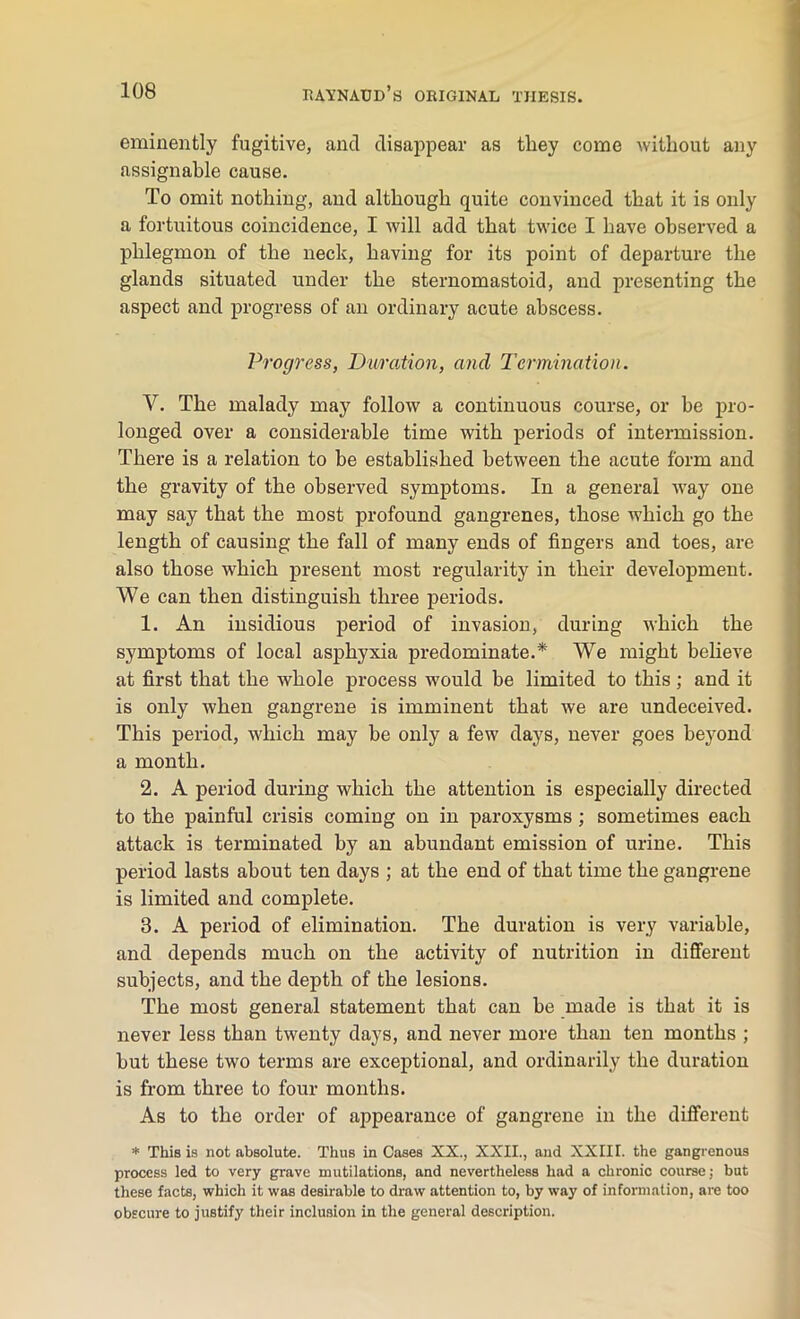 eminently fugitive, and disappear as tliey come without any assignable cause. To omit nothing, and although quite convinced that it is only a fortuitous coincidence, I will add that twice I have observed a phlegmon of the neck, having for its point of departure the glands situated under the sternomastoid, and presenting the aspect and progress of an ordinary acute abscess. Progress, Duration, and Termination. V. The malady may follow a continuous course, or be pro- longed over a considerable time with periods of intermission. There is a relation to be established between the acute form and the gravity of the observed symptoms. In a general way one may say that the most profound gangrenes, those which go the length of causing the fall of many ends of fingers and toes, are also those which present most regularity in their development. We can then distinguish three periods. 1. An insidious period of invasion, during which the symptoms of local asphyxia predominate.* We might believe at first that the whole process would be limited to this; and it is only when gangrene is imminent that we are undeceived. This period, which may be only a few days, never goes beyond a month. 2. A period during which the attention is especially directed to the painful crisis coming on in paroxysms ; sometimes each attack is terminated by an abundant emission of urine. This period lasts about ten days ; at the end of that time the gangrene is limited and complete. 8. A period of elimination. The duration is very variable, and depends much on the activity of nutrition in different subjects, and the depth of the lesions. The most general statement that can be made is that it is never less than twenty days, and never more than ten months ; but these two terms are exceptional, and ordinarily the duration is from three to four months. As to the order of appearance of gangrene in the different * This is not absolute. Thus in Cases XX., XXII., and XXIII. the gangrenous process led to very grave mutilations, and nevertheless had a chronic course; but these facts, which it was desirable to draw attention to, by way of information, are too obscure to justify their inclusion in the general description.
