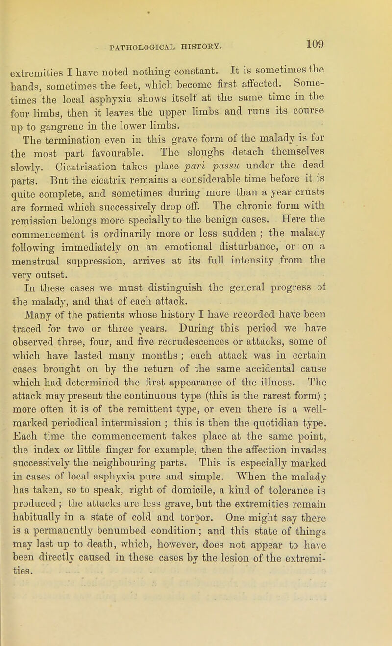 extremities I have noted nothing constant. It is sometimes tlie hands, sometimes the feet, which become first affected. Some- times the local asphyxia shows itself at the same time in the four limbs, then it leaves the upper limbs and runs its course up to gangrene in the lower limbs. The termination even in this grave form of the malady is for the most part favourable. The sloughs detach themselves slowly. Cicatrisation takes place pari passu under the dead parts. But the cicatrix remains a considerable time before it is quite complete, and sometimes during more than a year crusts are formed which successively drop off. The chronic form with remission belongs more specially to the benign cases. Here the commencement is ordinarily more or less sudden ; the malady following immediately on an emotional disturbance, or on a menstrual suppression, arrives at its full intensity from the very outset. In these cases we must distinguish the general progress of the malady, and that of each attack. Many of the patients whose history I have recorded have been traced for two or three years. During this period we have observed three, four, and five recrudescences or attacks, some of which have lasted many months ; each attack was in certain cases brought on by the return of the same accidental cause which had determined the first appearance of the illness. The attack may present the continuous type (this is the rarest form); more often it is of the remittent type, or even there is a well- marked periodical intermission ; this is then the quotidian type. Each time the commencement takes place at the same point, the index or little finger for example, then the affection invades successively the neighbouring parts. This is especially marked in cases of local asphyxia pure and simple. When the malady has taken, so to speak, right of domicile, a kind of tolerance is produced; the attacks are less grave, but the extremities remain habitually in a state of cold and torpor. One might say there is a permanently benumbed condition ; and this state of things may last up to death, which, however, does not appear to have been directly caused in these cases by the lesion of the extremi- ties.