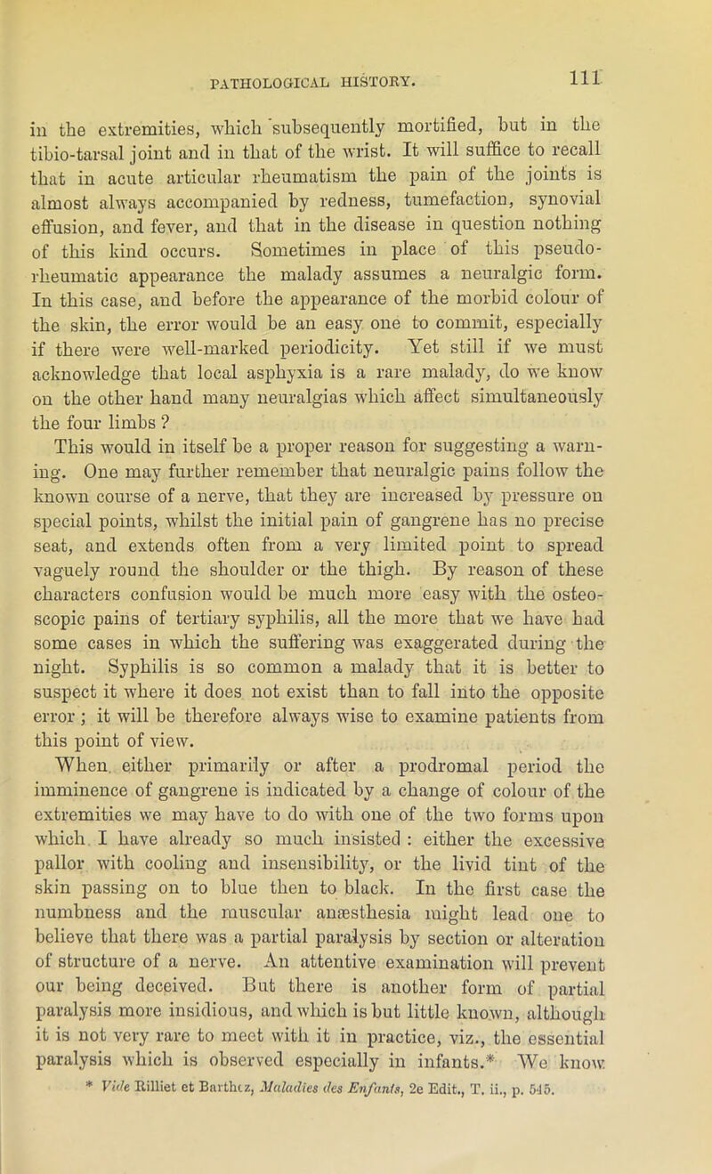 in the extremities, which subsequently mortified, hut in the tibio-tarsal joint and in that of the wrist. It will suffice to recall that in acute articular rheumatism the pain of the joints is almost always accompanied by redness, tumefaction, synovial effusion, and fever, and that in the disease in question nothing of this kind occurs. Sometimes in place of this pseudo- rheumatic appearance the malady assumes a neuralgic form. In this case, and before the appearance of the morbid colour of the skin, the error would be an easy one to commit, especially if there were well-marked periodicity. Yet still if we must acknowledge that local asphyxia is a rare malady, do we know on the other hand many neuralgias which affect simultaneously the four limbs ? This would in itself be a proper reason for suggesting a warn- ing. One may further remember that neuralgic pains follow the known course of a nerve, that they are increased by pressure on special points, whilst the initial pain of gangrene has no precise seat, and extends often from a very limited point to spread vaguely round the shoulder or the thigh. By reason of these characters confusion would be much more easy with the osteo- scopic pains of tertiary syphilis, all the more that we have had some cases in which the suffering was exaggerated during the night. Syphilis is so common a malady that it is better to suspect it where it does not exist than to fall into the opposite error ; it will be therefore always wise to examine patients from this point of view. When, either primarily or after a prodromal period the imminence of gangrene is indicated by a change of colour of the extremities we may have to do with one of the two forms upon which I have already so much insisted : either the excessive pallor with cooling and insensibility, or the livid tint of the skin passing on to blue then to black. In the first case the numbness and the muscular antesthesia might lead one to believe that there was a partial paralysis by section or alteration of structure of a nerve. An attentive examination will prevent our being deceived. But there is another form of partial paralysis more insidious, and which is but little known, although it is not very rare to meet with it in practice, viz., the essential paralysis which is observed especially in infants.* We know * Vide Rilliet et Barthiz, Maladies des EnfanU, 2e Edit., T. ii., p. 645.