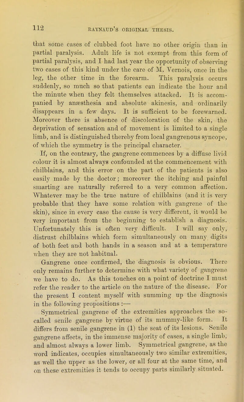 that some cases of clubbed foot have no other origin than in partial paralysis. Adult life is not exempt from this form of partial paralysis, and I had last year the opportunity of observing two cases of this kind under the care of M. Yernois, once in the leg, the other time in the forearm. This paralysis occurs suddenly, so much so that patients can indicate the hour and the minute when they felt themselves attacked. It is accom- panied by amesthesia and absolute akinesis, and ordinarily disappears in a few days. It is sufficient to be forewarned. Moreover there is absence of discoloration of the skin, the deprivation of sensation and of movement is limited to a single limb, and is distinguished thereby from local gangrenous syncope, of which the symmetry is the principal character. If, on the contrary, the gangrene commences by a diffuse livid colour it is almost always confounded at the commencement with chilblains, and this error on the part of the patients is also easily made by the doctor; moreover the itching and painful smarting are naturally referred to a very common affection. Whatever may be the true nature of chilblains (and it is very probable that they have some relation with gangrene of the skin), since in every case the cause is very different, it would be very important from the beginning to establish a diagnosis. Unfortunately this is often very difficult. I will say only, distrust chilblains which form simultaneously on many digits of both feet and both hands in a season and at a temperature when they are not habitual. Gangrene once confirmed, the diagnosis is obvious. There only remains further to determine with what variety of gangrene we have to do. As this touches on a point of doctrine I must refer the reader to the article on the nature of the disease. For the present I content myself with summing up the diagnosis in the following propositions :— Symmetrical gangrene of the extremities approaches the so- called senile gangrene by virtue of its mummy-like form. It differs from senile gangrene in (1) the seat of its lesions. Senile gangrene affects, in the immense majority of cases, a single limb, and almost always a lower limb. Symmetrical gangrene, as the word indicates, occupies simultaneously two similar extremities, as well the upper as the lower, or all four at the same time, and on these extremities it tends to occupy parts similarly situated.