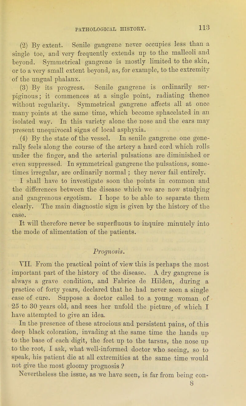 (2) By extent. Senile gangrene never occupies less than a single toe, and very frequently extends up to the malleoli and beyond. Symmetrical gangrene is mostly limited to the skin, or to a very small extent beyond, as, for example, to the extremity of the ungual phalanx. (3) By its progress. Senile gangrene is ordinarily ser- piginous ; it commences at a single point, radiating thence without regularity. Symmetrical gangrene affects all at once many points at the same time, which become sphacelated in an isolated way. In this variety alone the nose and the ears may present unequivocal signs of local asphyxia. (4) By the state of the vessel. In senile gangrene one gene- rally feels along the course of the artery a hard cord which rolls under the finger, and the arterial pulsations are diminished or even suppressed. In symmetrical gangrene the pulsations, some- times irregular, are ordinarily normal; they never fail entirely. I shall have to investigate soon the points in common and the differences between the disease which we are now studying and gangrenous ergotism. I hope to be able to separate them clearly. The main diagnostic sign is given by the history of the case. It will therefore never be superfluous to inquire minutely into the mode of alimentation of the patients. Prognosis. VII. From the practical point of view this is perhaps the most important part of the history of the disease. A dry gangrene is always a grave condition, and Fabrice de Hilden, during a practice of forty years, declared that he had never seen a single case of cure. Suppose a doctor called to a young woman of 25 to 30 years old, and sees her unfold the picture^ of which I have attempted to give an idea. In the presence of these atrocious and persistent pains, of this deep black coloration, invading at the same time the hands up to the base of each digit, the feet up to the tarsus, the nose up to the root, I ask, what well-informed doctor who seeing, so to speak, his patient die at all extremities at the same time would not give the most gloomy prognosis ? Nevertheless the issue, as we have seen, is far from being con- 8