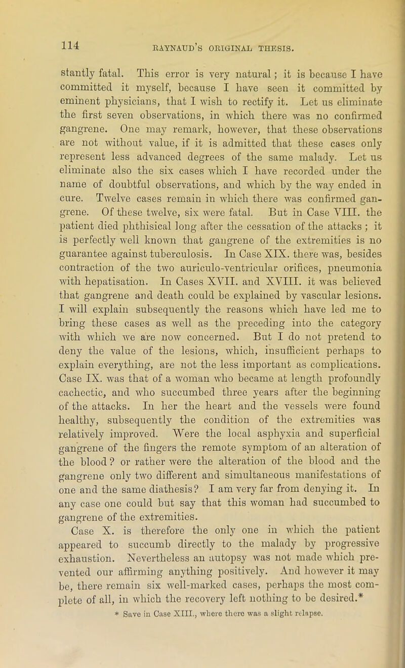 stantly fatal. This error is very natural; it is because I have committed it myself, because I have seen it committed by eminent physicians, that I wish to rectify it. Let us eliminate the first seven observations, in which there was no confirmed gangrene. One may remark, however, that these observations are not without value, if it is admitted that these cases only represent less advanced degrees of the same malady. Let us eliminate also the six cases which I have recorded under the name of doubtful observations, and which by the way ended in cure. Twelve cases remain in which there was confirmed gan- grene. Of these twelve, six were fatal. But in Case VIII. the patient died phthisical long after the cessation of the attacks ; it is perfectly well known that gangrene of the extremities is no guarantee against tuberculosis. In Case XIX. there was, besides contraction of the two auriculo-ventricular orifices, pneumonia with hepatisation. In Cases XVII. and XVIII. it was believed that gangrene and death could be explained by vascular lesions. I will explain subsequently the reasons which have led me to bring these cases as well as the preceding into the category with which we are now concerned. But I do not pretend to deny the value of the lesions, which, insufficient perhaps to explain everything, are not the less important as complications. Case IX. was that of a woman who became at length profoundly cachectic, and who succumbed three years after the beginning of the attacks. In her the heart and the vessels were found healthy, subsequently the condition of the extremities was relatively improved. Were the local asphyxia and superficial gangrene of the fingers the remote symptom of an alteration of the blood ? or rather were the alteration of the blood and the gangrene only two different and simultaneous manifestations of one and the same diathesis? I am very far from denying it. In any case one could but say that this woman had succumbed to gangrene of the extremities. Case X. is therefore the only one in which the patient appeared to succumb directly to the malady by progressive exhaustion. Nevertheless an autopsy was not made which pre- vented our affirming anything positively. And however it may be, there remain six well-marked cases, perhaps the most com- plete of all, in which the recovery left nothing to he desired.* * Save in Case XIII., where there was a slight relapse.