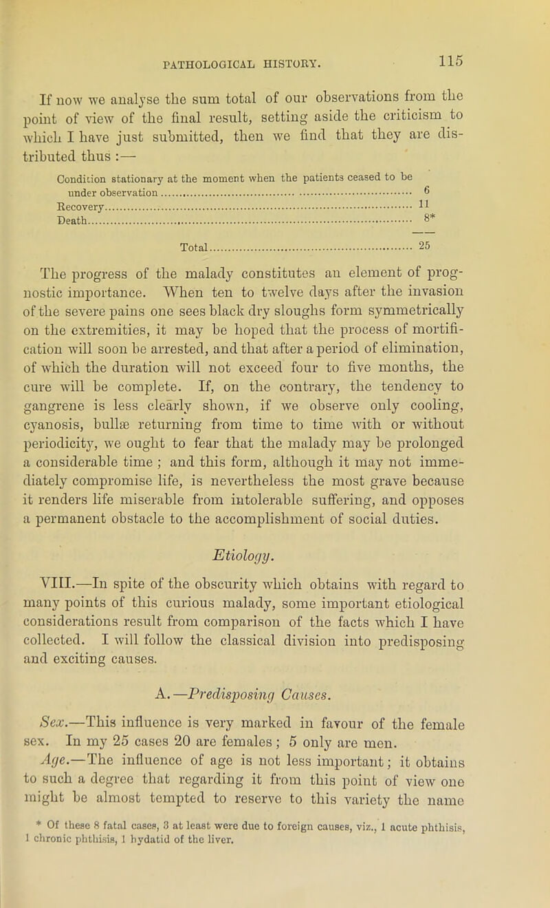 If now we analyse the sum total of our observations from the point of view of the final result, setting aside the criticism to which I have just submitted, then we find that they are dis- tributed thus : — Condition stationary at the moment when the patients ceased to he under observation ® Recovery H Death 8* Total 25 The progress of the malady constitutes an element of prog- nostic importance. When ten to twelve days after the invasion of the severe pains one sees black dry sloughs form symmetrically on the extremities, it may be hoped that the process of mortifi- cation will soon be arrested, and that after a period of elimination, of which the duration will not exceed four to five months, the cure will be complete. If, on the contrary, the tendency to gangrene is less clearly shown, if we observe only cooling, cyanosis, bulhe returning from time to time with or without periodicity, we ought to fear that the malady may be prolonged a considerable time ; and this form, although it may not imme- diately compromise life, is nevertheless the most grave because it renders life miserable from intolerable suffering, and opposes a permanent obstacle to the accomplishment of social duties. Etiology. VIII.—In spite of the obscurity which obtains with regard to many points of this curious malady, some important etiological considerations result from comparison of the facts which I have collected. I will follow the classical division into predisposing and exciting causes. A. —Predisposing Causes. Sex.—This influence is very marked in favour of the female sex. In my 25 cases 20 are females ; 5 only are men. Age.—The influence of age is not less important; it obtains to such a degree that regarding it from this point of view one might be almost tempted to reserve to this variety the name * Of these 8 fatal cases, 3 at least were due to foreign causes, viz., 1 acute phthisis, 1 chronic phthisis, 1 hydatid of the liver.
