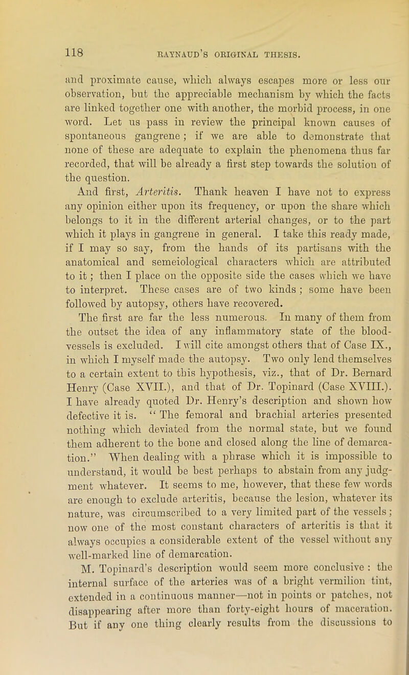 and proximate cause, which always escapes more or less our observation, hut the appreciable mechanism by which the facts are linked together one with another, the morbid process, in one word. Let us pass in review the principal known causes of spontaneous gangrene; if we are able to demonstrate that none of these are adequate to explain the phenomena thus far recorded, that will be already a first step towards the solution of the question. And first, Arteritis. Thank heaven I have not to express any opinion either upon its frequency, or upon the share which belongs to it in the different arterial changes, or to the part which it plays in gangrene in general. I take this ready made, if I may so say, from the hands of its partisans with the anatomical and semeiological characters which are attributed to it; then I place on the opposite side the cases which we have to interpret. These cases are of two kinds ; some have been followed by autopsy, others have recovered. The first are far the less numerous. In many of them from the outset the idea of any inflammatory state of the blood- vessels is excluded. I will cite amongst others that of Case IX., in which I myself made the autopsy. Two only lend themselves to a certain extent to this hypothesis, viz., that of Dr. Bernard Henry (Case XVII.), and that of Dr. Topinard (Case XVIII.). I have already quoted Dr. Henry’s description and shown how defective it is. “ The femoral and brachial arteries presented nothing which deviated from the normal state, but we found them adherent to the bone and closed along the line of demarca- tion.” When dealing with a phrase which it is impossible to understand, it would be best perhaps to abstain from any judg- ment whatever. It seems to me, however, that these few words are enough to exclude arteritis, because the lesion, whatever its nature, was circumscribed to a very limited part of the vessels ; now one of the most constant characters of arteritis is that it always occupies a considerable extent of the vessel without any well-marked line of demarcation. M. Topinard’s description would seem more conclusive : the internal surface of the arteries was of a bright vermilion tint, extended in a continuous manner—not in points or patches, not disappearing after more than forty-eight hours of maceration. But if any one thing clearly results from the discussions to