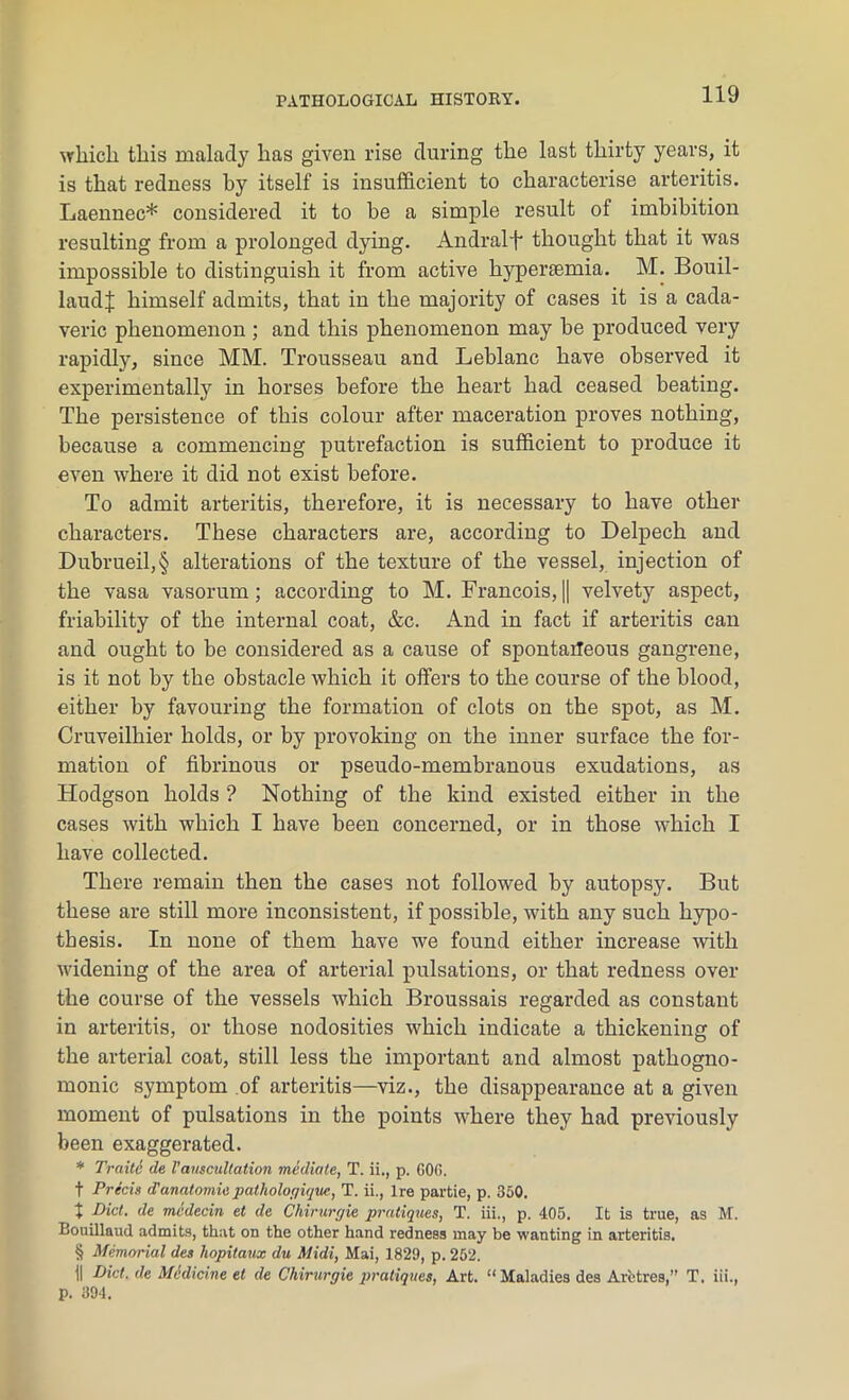 which this malady has given rise during the last thirty years, it is that redness by itself is insufficient to characterise arteritis. Laennec* considered it to he a simple result of imbibition resulting from a prolonged dying. Andralf thought that it was impossible to distinguish it from active hypersemia. M. Bouil- laud| himself admits, that in the majority of cases it is a cada- veric phenomenon; and this phenomenon may he produced very rapidly, since MM. Trousseau and Leblanc have observed it experimentally in horses before the heart had ceased beating. The persistence of this colour after maceration proves nothing, because a commencing putrefaction is sufficient to produce it even where it did not exist before. To admit arteritis, therefore, it is necessary to have other characters. These characters are, according to Delpech and Dubrueil,§ alterations of the texture of the vessel, injection of the vasa vasorum; according to M. Francois, || velvety aspect, friability of the internal coat, &c. And in fact if arteritis can and ought to be considered as a cause of spontaneous gangrene, is it not by the obstacle which it offers to the course of the blood, either by favouring the formation of clots on the spot, as M. Cruveilhier holds, or by provoking on the inner surface the for- mation of fibrinous or pseudo-membranous exudations, as Hodgson holds ? Nothing of the kind existed either in the cases with which I have been concerned, or in those which I have collected. There remain then the cases not followed by autopsy. But these are still more inconsistent, if possible, with any such hypo- thesis. In none of them have we found either increase with widening of the area of arterial pulsations, or that redness over the course of the vessels which Broussais regarded as constant in arteritis, or those nodosities which indicate a thickening of the arterial coat, still less the important and almost pathogno- monic symptom of arteritis—viz., the disappearance at a given moment of pulsations in the points where they had previously been exaggerated. * Traite de Vauscultation mediate, T. ii., p. GOO. t Precis d1anatomicpatliologiquc, T. ii., Ire partie, p. 350. t Diet, de mcdecin et de Chirurgie pratiques, T. iii., p. 405. It is true, as M. Bouillaud admits, that on the other hand redness may be wanting in arteritis. § Memorial des hopitaux du Midi, Mai, 1829, p. 252. II Did. de Medicine et de Chirurgie pratiques, Art. £< Maladies des Arfctres,” T. iii., p. 394.