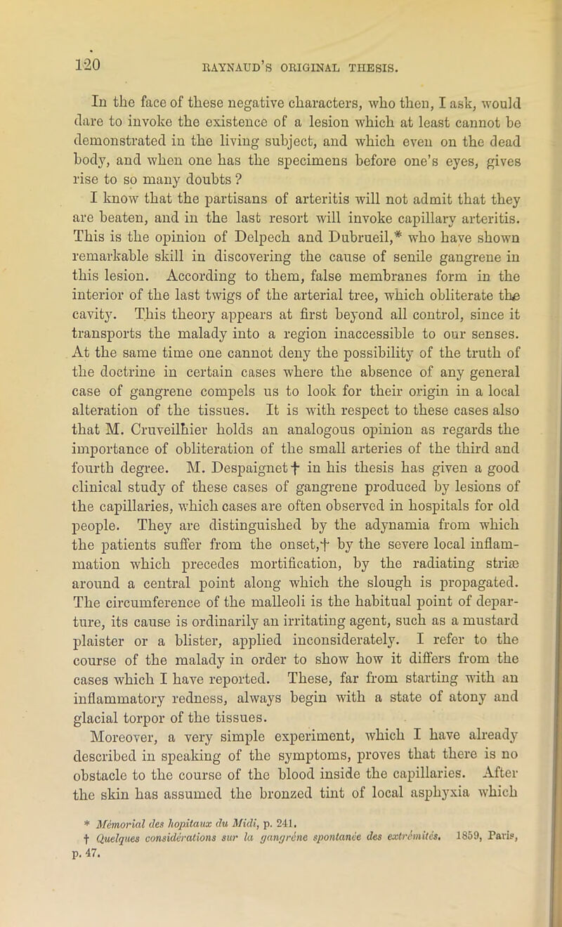 In the face of these negative characters, who then, I ask, would dare to invoke the existence of a lesion which at least cannot be demonstrated in the living subject, and which even on the dead body, and when one has the specimens before one’s eyes, gives rise to so many doubts ? I know that the partisans of arteritis will not admit that they are beaten, and in the last resort will invoke capillary arteritis. This is the opinion of Delpech and Dubrueil,* who have shown remarkable skill in discovering the cause of senile gangrene in this lesion. According to them, false membranes form in the interior of the last twigs of the arterial tree, which obliterate the cavity. This theory appears at first beyond all control, since it transports the malady into a region inaccessible to our senses. At the same time one cannot deny the possibility of the truth of the doctrine in certain cases where the absence of any general case of gangrene compels us to look for their origin in a local alteration of the tissues. It is with respect to these cases also that M. Cruveilhier holds an analogous opinion as regards the importance of obliteration of the small arteries of the third and fourth degree. M. Despaignet f in his thesis has given a good clinical study of these cases of gangrene produced by lesions of the capillaries, which cases are often observed in hospitals for old people. They are distinguished by the adynamia from which the patients suffer from the onset,f by the severe local inflam- mation which precedes mortification, by the radiating striie around a central point along which the slough is propagated. The circumference of the malleoli is the habitual point of depar- ture, its cause is ordinarily an irritating agent, such as a mustard plaister or a blister, applied inconsiderately. I refer to the course of the malady in order to show how it differs from the cases which I have reported. These, far from starting with an inflammatory redness, always begin with a state of atony and glacial torpor of the tissues. Moreover, a very simple experiment, which I have already described in speaking of the symptoms, proves that there is no obstacle to the course of the blood inside the capillaries. After the skin has assumed the bronzed tint of local asphyxia which * Memorial cles hopitaux du Midi, p. 241. t Quelques considerations sur la gawjr&ne spontamie dcs extrimites, 1859, Paris,