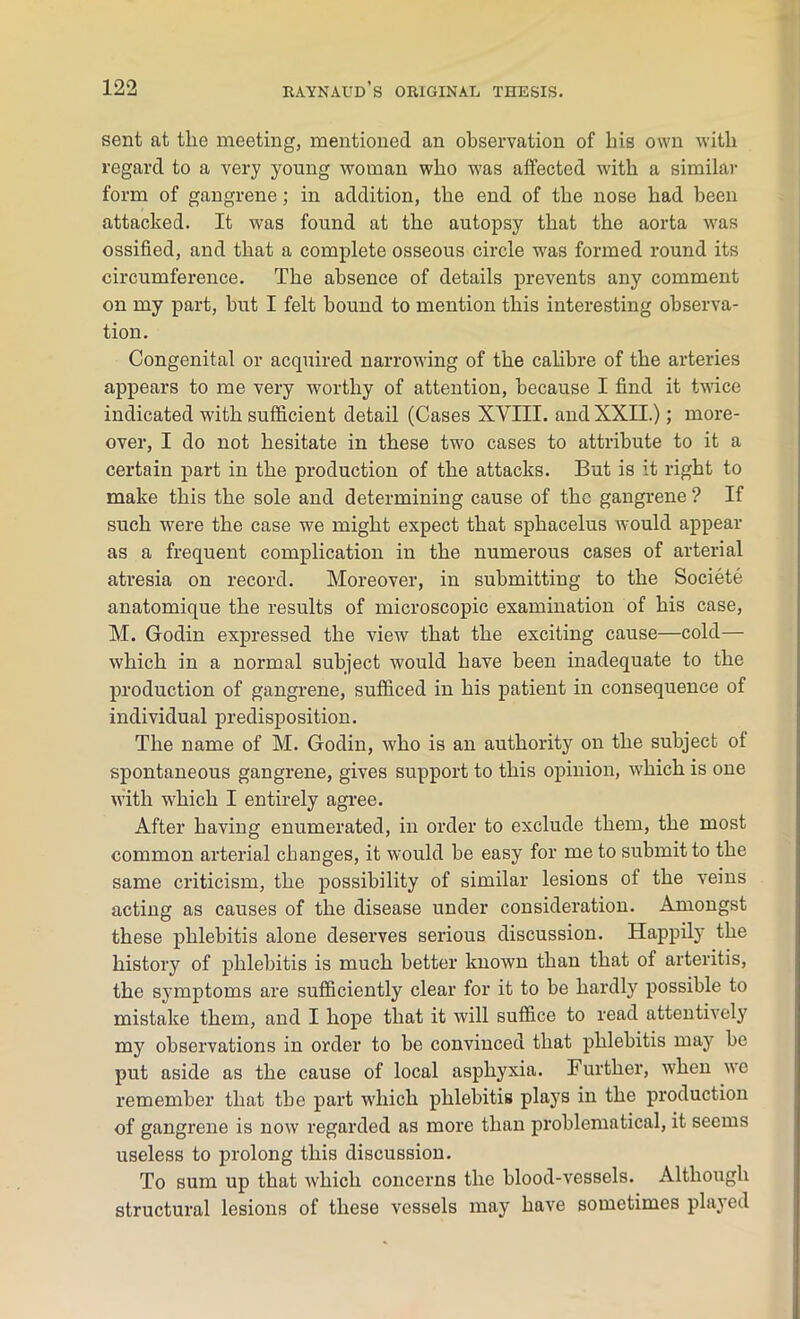sent at the meeting, mentioned an observation of his own with regard to a very young woman who was affected with a similar form of gangrene; in addition, the end of the nose had been attacked. It was found at the autopsy that the aorta was ossified, and that a complete osseous circle was formed round its circumference. The absence of details prevents any comment on my part, but I felt bound to mention this interesting observa- tion. Congenital or acquired narrowing of the calibre of the arteries appears to me very worthy of attention, because I find it twice indicated with sufficient detail (Cases XVIII. and XXII.); more- over, I do not hesitate in these two cases to attribute to it a certain part in the production of the attacks. But is it right to make this the sole and determining cause of the gangrene ? If such were the case we might expect that sphacelus would appear as a frequent complication in the numerous cases of arterial atresia on record. Moreover, in submitting to the Societe anatomique the results of microscopic examination of his case, M. Godin expressed the view that the exciting cause—cold— which in a normal subject would have been inadequate to the production of gangrene, sufficed in his patient in consequence of individual predisposition. The name of M. Godin, who is an authority on the subject of spontaneous gangrene, gives support to this opinion, which is one with which I entirely agree. After having enumerated, in order to exclude them, the most common arterial changes, it would be easy for me to submit to the same criticism, the possibility of similar lesions of the veins acting as causes of the disease under consideration. Amongst these phlebitis alone deserves serious discussion. Happily the history of phlebitis is much better known than that of arteritis, the symptoms are sufficiently clear for it to be hardly possible to mistake them, and I hope that it will suffice to read attentively my observations in order to be convinced that phlebitis may be put aside as the cause of local asphyxia. Further, when we remember that the part wdiich phlebitis plays in the production of gangrene is now regarded as more than problematical, it seems useless to prolong this discussion. To sum up that which concerns the blood-vessels. Although structural lesions of these vessels may have sometimes played