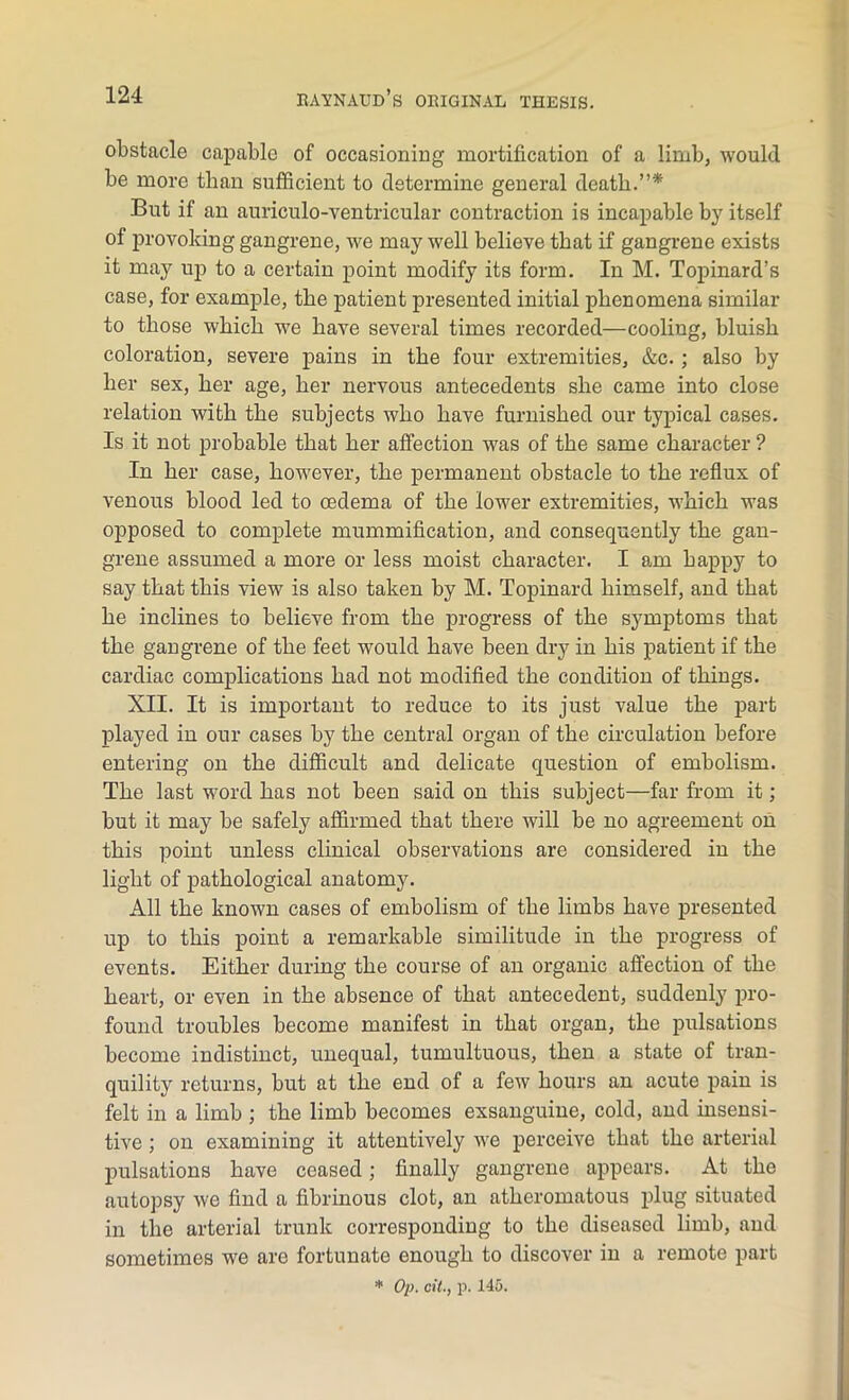 obstacle capable of occasioning mortification of a limb, would be more than sufficient to determine general death.”* But if an auriculo-ventricular contraction is incapable by itself of provoking gangrene, we may well believe that if gangrene exists it may up to a certain point modify its form. In M. Topinard’s case, for example, the patient presented initial phenomena similar to those which we have several times recorded—cooling, bluish coloration, severe pains in the four extremities, &c.; also by her sex, her age, her nervous antecedents she came into close relation with the subjects who have furnished our typical cases. Is it not probable that her affection was of the same character ? In her case, however, the permanent obstacle to the reflux of venous blood led to oedema of the lower extremities, which was opposed to complete mummification, and consequently the gan- grene assumed a more or less moist character. I am happy to say that this view is also taken by M. Topinard himself, and that he inclines to believe from the progress of the symptoms that the gangrene of the feet would have been dry in his patient if the cardiac complications had not modified the condition of things. XII. It is important to reduce to its just value the part played in our cases by the central organ of the circulation before entering on the difficult and delicate question of embolism. The last word has not been said on this subject—far from it; but it may be safely affirmed that there will be no agreement on this point unless clinical observations are considered in the light of pathological anatomy. All the known cases of embolism of the limbs have presented up to this point a remarkable similitude in the progress of events. Either during the course of an organic affection of the heart, or even in the absence of that antecedent, suddenly pro- found troubles become manifest in that organ, the pulsations become indistinct, unequal, tumultuous, then a state of tran- quility returns, but at the end of a few hours an acute pain is felt in a limb ; the limb becomes exsanguine, cold, and insensi- tive ; on examining it attentively we perceive that the arterial pulsations have ceased; finally gangrene appears. At the autopsy we find a fibrinous clot, an atheromatous plug situated in the arterial trunk corresponding to the diseased limb, and sometimes we are fortunate enough to discover in a remote part * Op. oil., p. 145.