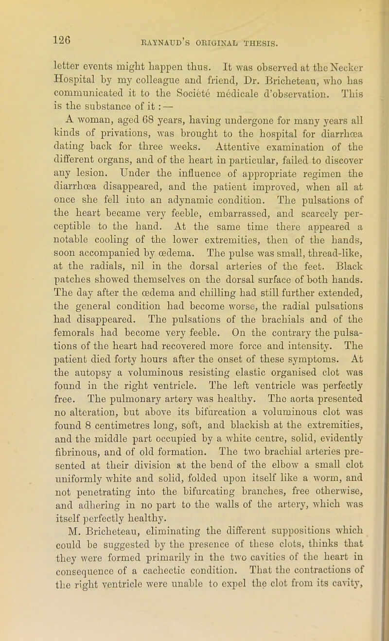 letter events might happen thus. It was observed at theNecker Hospital by my colleague and friend, Dr. Bricheteau, who has communicated it to the Societe medicale d’observation. This is the substance of it: — A woman, aged 68 years, having undergone for many years all kinds of privations, was brought to the hospital for diarrhoea dating back for three weeks. Attentive examination of the different organs, and of the heart in particular, failed to discover any lesion. Under the influence of appropriate regimen the diarrhoea disappeared, and the patient improved, when all at once she fell iuto an adynamic condition. The pulsations of the heart became very feeble, embarrassed, and scarcely per- ceptible to the hand. At the same time there appeared a notable cooling of the lower extremities, then of the hands, soon accompanied by oedema. The pulse was small, thread-like, at the radials, nil in the dorsal arteries of the feet. Black patches showed themselves on the dorsal surface of both hands. The day after the oedema and chilling had still further extended, the general condition had become worse, the radial pulsations had disappeared. The pulsations of the brachials and of the femorals had become very feeble. On the contrary the pulsa- tions of the heart had recovered more force and intensity. The patient died forty hours after the onset of these symptoms. At the autopsy a voluminous resisting elastic organised clot was found in the right ventricle. The left ventricle was perfectly free. The pulmonary artery was healthy. The aorta presented no alteration, but above its bifurcation a voluminous clot was found 8 centimetres long, soft, and blackish at the extremities, and the middle part occupied by a white centre, solid, evidently fibrinous, and of old formation. The two brachial arteries pre- sented at their division at the bend of the elbow a small clot uniformly white and solid, folded upon itself like a worm, and not penetrating into the bifurcating branches, free otherwise, and adhering in no part to the walls of the artery, which was itself perfectly healthy. M. Bricheteau, eliminating the different suppositions which could be suggested by the presence of these clots, thinks that they were formed primarily in the two cavities of the heart in consequence of a cachectic condition. That the contractions of the right ventricle were unable to expel the clot from its cavity,