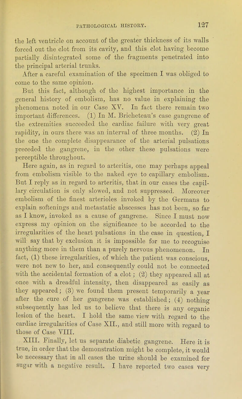 the left ventricle on account of tlie greater thickness of its walls forced out the clot from its cavity, and this clot having become partially disintegrated some of the fragments penetrated into the principal arterial trunks. After a careful examination of the specimen I was obliged to come to the same opinion. But this fact, although of the highest importance in the general history of embolism, has no value in explaining the phenomena noted in our Case XV. In fact there remain two important differences. (1) In M. Bricheteau’s case gangrene of the extremities succeeded the cardiac failure with very great rapidity, in ours there was an interval of three months. (2) In the one the complete disappearance of the arterial pulsations preceded the gangrene, in the other these pulsations were perceptible throughout. Here again, as in regard to arteritis, one may perhaps appeal from embolism visible to the naked eye to capillary embolism. But I reply as in regard to arteritis, that in our cases the capil- lary circulation is only slowed, and not suppressed. Moreover embolism of the finest arterioles invoked by the Germans to explain softenings and metastatic abscesses has not been, so far as I know, invoked as a cause of gangrene. Since I must now express my opinion on the significance to be accorded to the irregularities of the heart pulsations in the case in question, I will say that by exclusion it is impossible for me to recognise anything more in them than a purely nervous phenomenon. In fact, (1) these irregularities, of which the patient was conscious, were not new to her, and consequently could not be connected with the accidental formation of a clot; (2) they appeared all at once with a dreadful intensity, then disappeared as easily as they appeared; (3) we found them present temporarily a year after the cure of her gangrene was established; (4) nothing subsequently has led us to believe that there is any organic lesion of the heart. I hold the same view with regard to the cardiac irregularities of Case XII., and still more with regard to those of Case VIII. XIII. Finally, let us separate diabetic gangrene. Here it is true, in order that the demonstration might be complete, it would be necessary that in all cases the urine should be examined for sugar with a negative result. I have reported two cases very