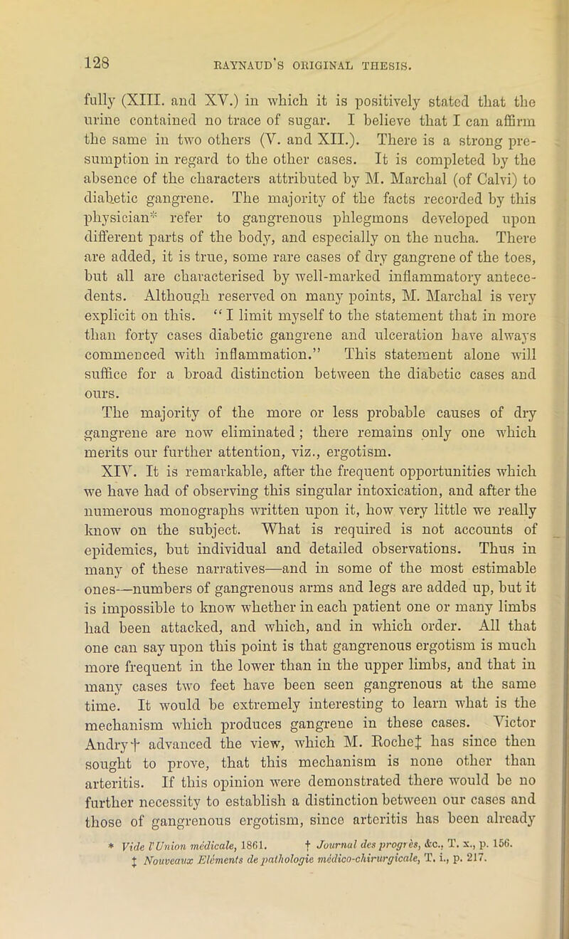 fully (XIII. and XV.) in which it is positively stated that the urine contained no trace of sugar. I believe that I can affirm the same in two others (V. and XII.). There is a strong pre- sumption in regard to the other cases. It is completed by the absence of the characters attributed by M. Marchal (of Calvi) to diabetic gangrene. The majority of the facts recorded by this physician* refer to gangrenous phlegmons developed upon different parts of the body, and especially on the nucha. There are added, it is true, some rare cases of dry gangrene of the toes, but all are characterised by well-marked inflammatory antece- dents. Although reserved on many points, M. Marchal is very explicit on this. “ I limit myself to the statement that in more than forty cases diabetic gangrene and ulceration have always commenced with inflammation.” This statement alone will suffice for a broad distinction between the diabetic cases and ours. The majority of the more or less probable causes of dry gangrene are now eliminated; there remains only one which merits our further attention, viz., ergotism. XIV. It is remarkable, after the frequent opportunities which wre have had of observing this singular intoxication, and after the numerous monographs written upon it, how very little we really know' on the subject. What is required is not accounts of epidemics, but individual and detailed observations. Thus in many of these narratives—and in some of the most estimable ones—numbers of gangrenous arms and legs are added up, but it is impossible to know whether in each patient one or many limbs had been attacked, and wdiich, and in which order. All that one can say upon this point is that gangrenous ergotism is much more frequent in the lower than in the upper limbs, and that iii many cases two feet have been seen gangrenous at the same time. It w'ould be extremely interesting to learn w'hat is the mechanism wdiich produces gangrene in these cases. Victor Andryf advanced the view, which M. RocheJ has since then sought to prove, that this mechanism is none other than arteritis. If this opinion w'ere demonstrated there w'ould be no further necessity to establish a distinction between our cases and those of gangrenous ergotism, sinco arteritis has been already * Vide l’ Union medicate, 1861. f Journal des progres, Ac.. T. x., p. 156. j Nouvcavx Elements de pathologic medico-chirurgicale, T. i., p. 217.