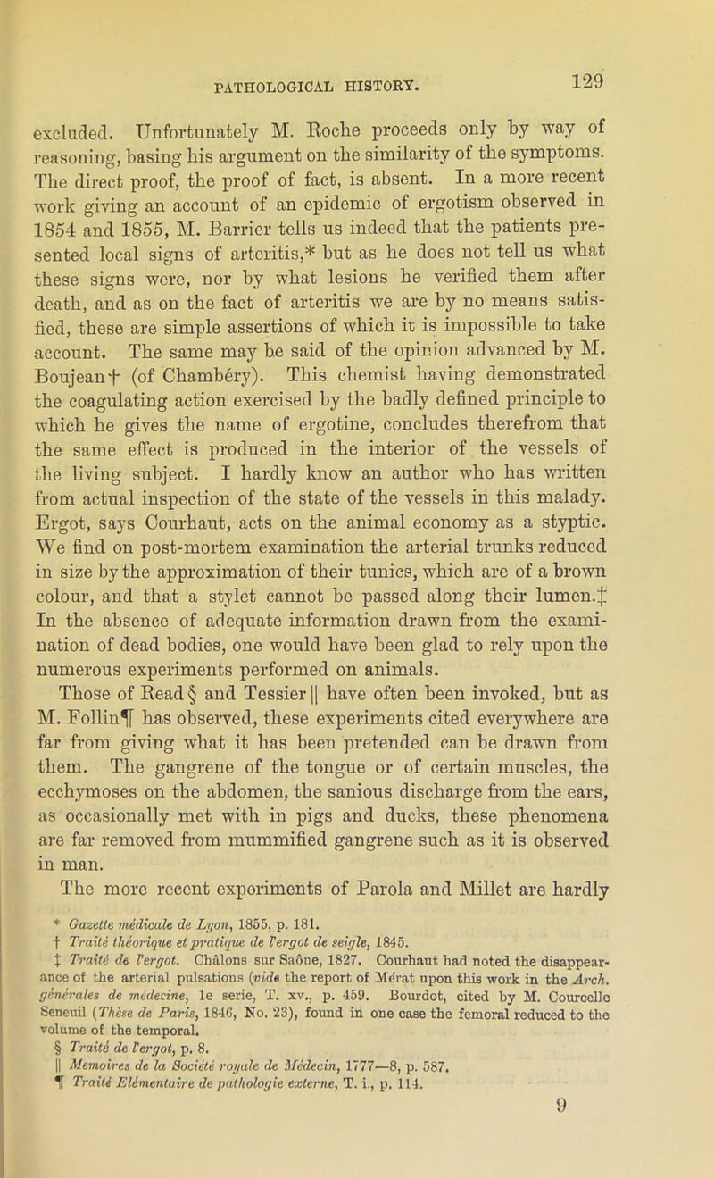 excluded. Unfortunately M. Roclie proceeds only by way of reasoning, basing liis argument on the similarity of the symptoms. The direct proof, the proof of fact, is absent. In a more recent work giving an account of an epidemic of ergotism observed in 1854 and 1855, M. Barrier tells us indeed that the patients pre- sented local signs of arteritis,* but as he does not tell us what these signs were, nor by what lesions he verified them after death, and as on the fact of arteritis we are by no means satis- fied, these are simple assertions of which it is impossible to take account. The same may be said of the opinion advanced by M. Boujeanf (of Chambery). This chemist having demonstrated the coagulating action exercised by the badly defined principle to which he gives the name of ergotine, concludes therefrom that the same effect is produced in the interior of the vessels of the living subject. I hardly know an author who has written from actual inspection of the state of the vessels in this malady. Ergot, says Courhaut, acts on the animal economy as a styptic. We find on post-mortem examination the arterial trunks reduced in size by the approximation of their tunics, which are of a brown colour, and that a stylet cannot be passed along their lumen.£ In the absence of adequate information drawn from the exami- nation of dead bodies, one would have been glad to rely upon the numerous experiments performed on animals. Those of Read § and Tessier || have often been invoked, but as M. Foiling has observed, these experiments cited everywhere are far from giving what it has been pretended can be drawn from them. The gangrene of the tongue or of certain muscles, the ecchymoses on the abdomen, the sanious discharge from the ears, as occasionally met with in pigs and ducks, these phenomena are far removed from mummified gangrene such as it is observed in man. The more recent experiments of Parola and Millet are hardly * Gazette medicate de Lyon, 1855, p. 181. f Traite theorique et pratique de Vergot de seigle, 1845. t Traite de Vergot. Chalons sur Saone, 1827. Courhaut had noted the disappear- ance of the arterial pulsations (vide the report of Merat upon this work in the Arch, generates de medecine, le serie, T. xv., p. 459. Bourdot, cited by M. Courcelle Seneuil (These de Paris, 1846, No. 23), found in one case the femoral reduced to the volume of the temporal. § Traite de Vergot, p. 8. || Memoires de la Societe rogale de Medecin, 1777—8, p. 587. If Traite Elimentaire de pathologic externe, T. i., p. 114. 9