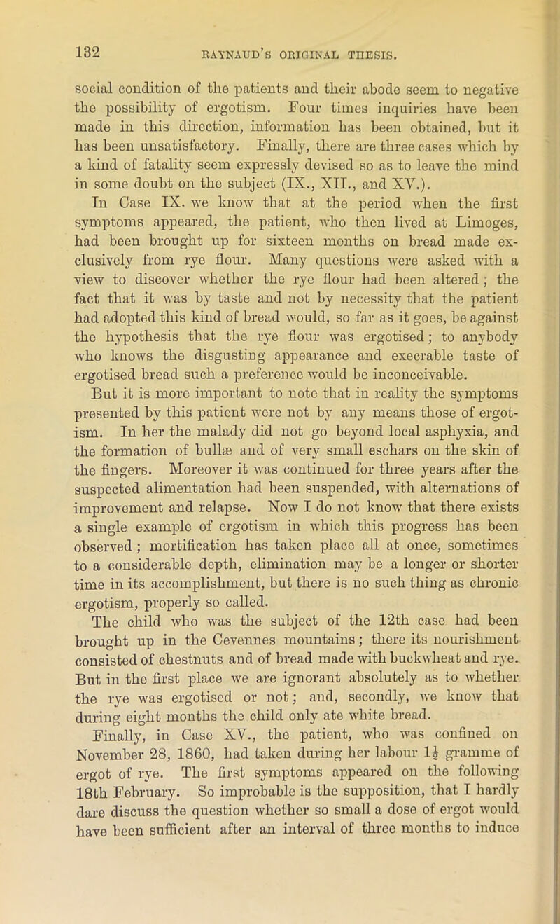 social condition of tlie patients and their abode seem to negative the possibility of ergotism. Four times inquiries have been made in this direction, information has been obtained, but it has been unsatisfactory. Finally, there are three cases which by a kind of fatality seem expressly devised so as to leave the mind in some doubt on the subject (IX., XII., and XV.). In Case IX. we know that at the period when the first symptoms appeared, the patient, who then lived at Limoges, had been brought up for sixteen months on bread made ex- clusively from rye flour. Many questions were asked with a view to discover whether the rye flour had been altered; the fact that it was by taste and not by necessity that the patient had adopted this kind of bread would, so far as it goes, be against the hypothesis that the rye flour was ergotised; to anybody who knows the disgusting appearance and execrable taste of ergotised bread such a preference would be inconceivable. But it is more important to note that in reality the symptoms presented by this patient were not by any means those of ergot- ism. In her the malady did not go beyond local asphyxia, and the formation of bullse and of very small eschars on the skin of the fingers. Moreover it was continued for three years after the suspected alimentation had been suspended, with alternations of improvement and relapse. Now I do not know that there exists a single example of ergotism in which this progress has been observed ; mortification has taken place all at once, sometimes to a considerable depth, elimination may be a longer or shorter time in its accomplishment, but there is no such thing as chronic ergotism, properly so called. The child who was the subject of the 12th case had been brought up in the Cevennes mountains; there its nourishment consisted of chestnuts and of bread made with buckwheat and rye. But in the first place we are ignorant absolutely as to whether the rye was ergotised or not; and, secondly, we know that during eight months the child only ate white bread. Finally, in Case XV., the patient, who was confined on November 28, 1860, had taken during her labour li gramme of ergot of rye. The first symptoms appeared on the following 18th February. So improbable is the supposition, that I hardly dare discuss the question whether so small a dose of ergot would have been sufficient after an interval of three months to induce