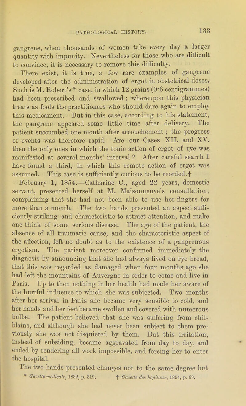 gangrene, when thousands of women take every day a larger quantity with impunity. Nevertheless for those who are difficult to convince, it is necessary to remove this difficulty. There exist, it is true, a few rare examples of gangrene developed after the administration of ergot in obstetrical doses. Such is M. Robert’s* case, in which 12 grains (0’6 centigrammes) had been prescribed and swallowed ; whereupon this physician treats as fools the practitioners who should dare again to employ this medicament. But in this case, according to his statement, the gangrene appeared some little time after delivery. The patient succumbed one month after accouchement; the progress of events was therefore rapid. Are our Cases XII. and XV. then the only ones in which the tonic action of ergot of rye was manifested at several months’ interval ? After careful search I have found a third, in which this remote action of ergot was assumed. This case is sufficiently curious to be reorded.f February 1, 1854.—Catharine C., aged 22 years, domestic servant, presented herself at M. Maisonneuve’s consultation, complaining that she had not been able to use her fingers for more than a month. The two hands presented an aspect suffi- ciently striking and characteristic to attract attention, and make one think of some serious disease. The age of the patient, the absence of all traumatic cause, and the characteristic aspect of the affection, left no doubt as to the existence of a gangrenous ergotism. The patient moreover confirmed immediately the diagnosis by announcing that she had always lived on rye bread, that this was regarded as damaged when four months ago she had left the mountains of Auvergne in order to come and live in Paris. Up to then nothing in her health had made her aware of the hurtful influence to which she was subjected. Two months after her arrival in Paris she became very sensible to cold, and her hands and her feet became swollen and covered with numerous bullae. The patient believed that she was suffering from chil- blains, and although she had never been subject to them pre- viously she was not disquieted by them. But this irritation, instead of subsiding, became aggravated from day to day, and ended by rendering all work impossible, and forcing her to enter the hospital. The two hands pi’esented changes not to the same degree but * Gazette medicale, 1832, p. 310. f Gazette des hapitaux, 1854, p. GO.